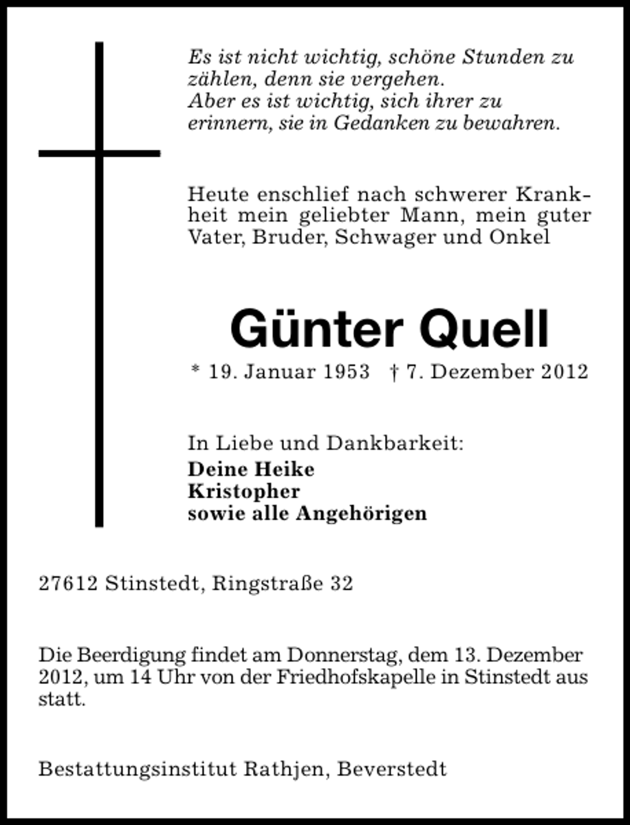 <p>Es ist nicht wichtig, schöne Stunden zu<br />zählen, denn sie vergehen.<br />Aber es ist wichtig, sich ihrer zu<br />erinnern, sie in Gedanken zu bewahren.<br />Heute enschlief nach schwerer Krankheit mein geliebter Mann, mein guter<br />Vater, Bruder, Schwager und Onkel</p><p>Günter Quell</p><p>* 19. Januar 1953 † 7. Dezember 2012<br />In Liebe und Dankbarkeit:<br />Deine Heike<br />Kristopher<br />sowie alle Angehörigen<br />27612 Stinstedt, Ringstraße 32<br />Die Beerdigung findet am Donnerstag, dem 13. Dezember<br />2012, um 14 Uhr von der Friedhofskapelle in Stinstedt aus<br />statt.<br />Bestattungsinstitut Rathjen, Beverstedt</p>