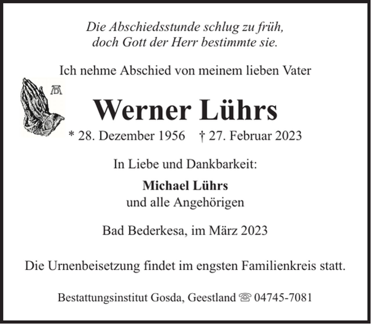 <p>Die Abschiedsstunde schlug zu früh,<br />doch Gott der Herr bestimmte sie.<br />Ich nehme Abschied von meinem lieben Vater</p><p>Werner Lührs</p><p>* 28. Dezember 1956 † 27. Februar 2023<br />In Liebe und Dankbarkeit:<br />Michael Lührs<br />und alle Angehörigen<br />Bad Bederkesa, im März 2023<br />Die Urnenbeisetzung findet im engsten Familienkreis statt.<br />Bestattungsinstitut Gosda, Geestland</p><p>04745-7081</p>