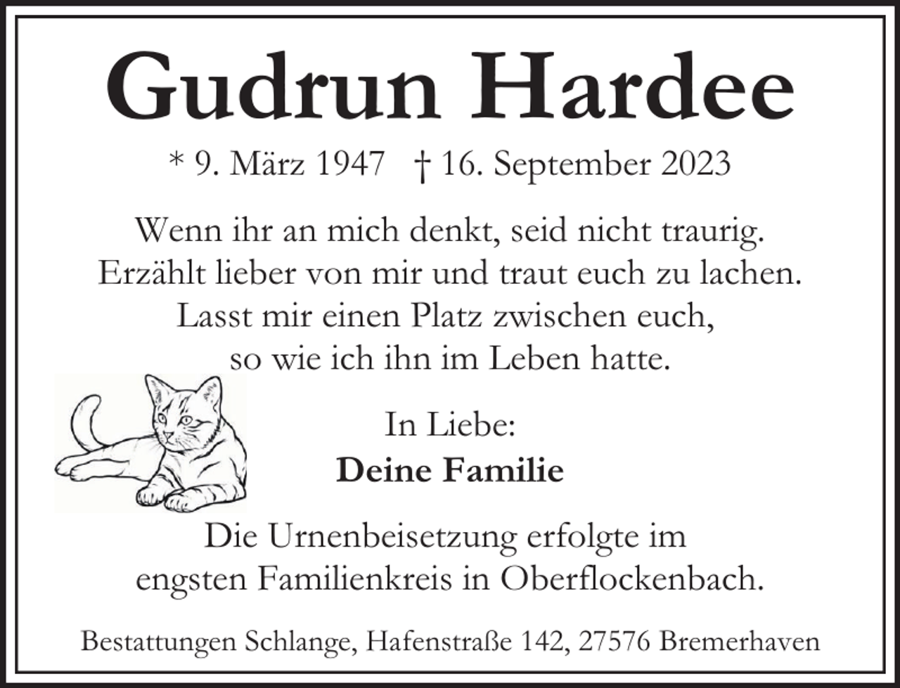 <p>Gudrun Hardee<br />* 9. März 1947 † 16. September 2023</p><p>Wenn ihr an mich denkt, seid nicht traurig.<br />Erzählt lieber von mir und traut euch zu lachen.<br />Lasst mir einen Platz zwischen euch,<br />so wie ich ihn im Leben hatte.<br />In Liebe:<br />Deine Familie<br />Die Urnenbeisetzung erfolgte im<br />engsten Familienkreis in Oberflockenbach.<br />Bestattungen Schlange, Hafenstraße 142, 27576 Bremerhaven</p>