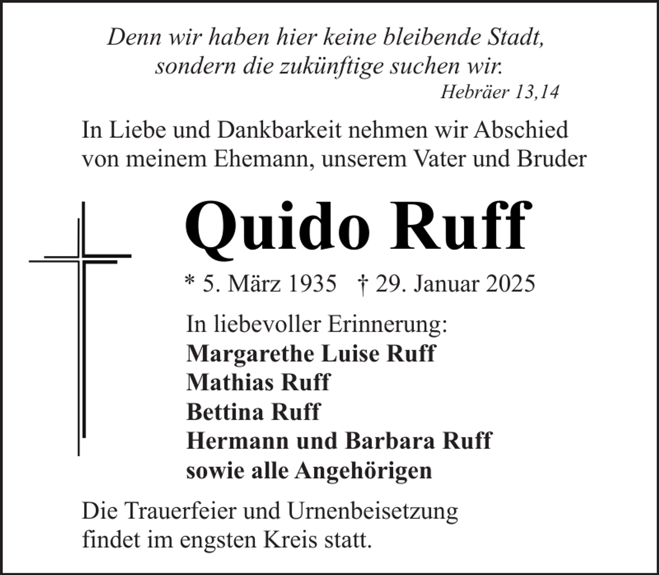 <p>Denn wir haben hier keine bleibende Stadt,<br />sondern die zukünftige suchen wir.</p><p>Hebräer 13,14</p><p>In Liebe und Dankbarkeit nehmen wir Abschied<br />von meinem Ehemann, unserem Vater und Bruder</p><p>Quido Ruff</p><p>* 5. März 1935 † 29. Januar 2025<br />In liebevoller Erinnerung:<br />Margarethe Luise Ruff<br />Mathias Ruff<br />Bettina Ruff<br />Hermann und Barbara Ruff<br />sowie alle Angehörigen<br />Die Trauerfeier und Urnenbeisetzung<br />findet im engsten Kreis statt.</p>