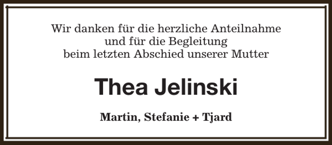 <p>Wir danken für die herzliche Anteilnahme<br />und für die Begleitung<br />beim letzten Abschied unserer Mutter</p><p>Thea Jelinski<br />Martin, Stefanie + Tjard</p>
