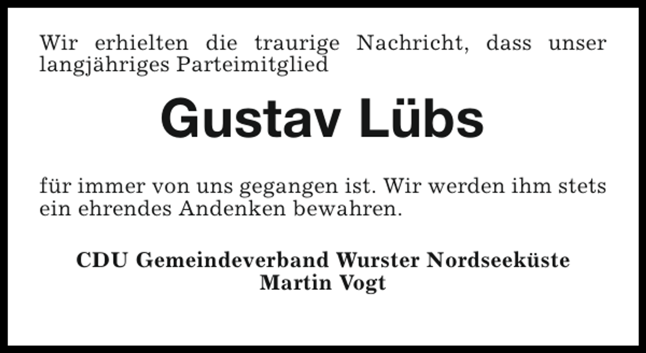 <p>Wir erhielten die traurige Nachricht, dass unser<br />langjähriges Parteimitglied</p><p>Gustav Lübs<br />für immer von uns gegangen ist. Wir werden ihm stets<br />ein ehrendes Andenken bewahren.<br />CDU Gemeindeverband Wurster Nordseeküste<br />Martin Vogt</p>