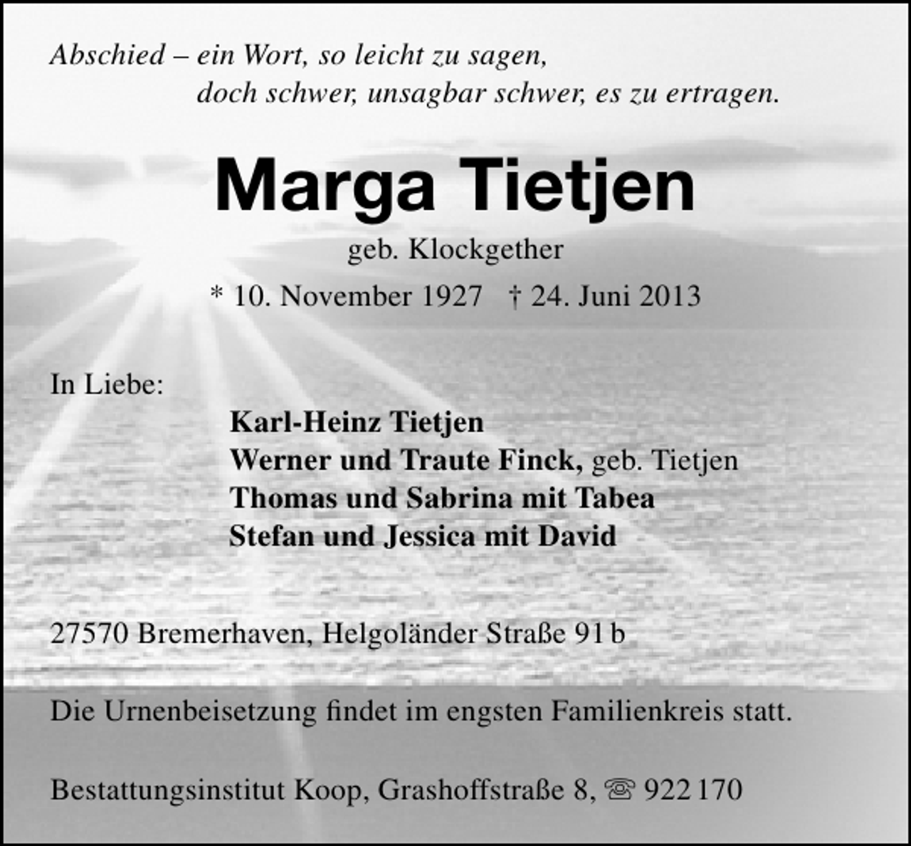 <p>Abschied – ein Wort, so leicht zu sagen,<br />doch schwer, unsagbar schwer, es zu ertragen.</p><p>Marga Tietjen<br />geb. Klockgether</p><p>* 10. November 1927 † 24. Juni 2013<br />In Liebe:</p><p>Karl-Heinz Tietjen<br />Werner und Traute Finck, geb. Tietjen<br />Thomas und Sabrina mit Tabea<br />Stefan und Jessica mit David</p><p>27570 Bremerhaven, Helgoländer Straße 91 b<br />Die Urnenbeisetzung ﬁndet im engsten Familienkreis statt.<br />Bestattungsinstitut Koop, Grashoffstraße 8,  922 170</p>