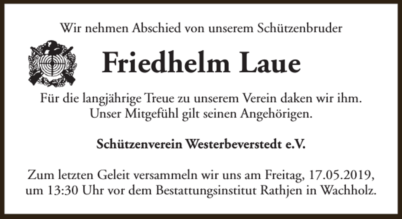 <p>Wir nehmen Abschied von unserem Schützenbruder</p><p>Friedhelm Laue<br />Für die langjährige Treue zu unserem Verein daken wir ihm.<br />Unser Mitgefühl gilt seinen Angehörigen.<br />Schützenverein Westerbeverstedt e.V.<br />Zum letzten Geleit versammeln wir uns am Freitag, 17.05.2019,<br />um 13:30 Uhr vor dem Bestattungsinstitut Rathjen in Wachholz.</p>