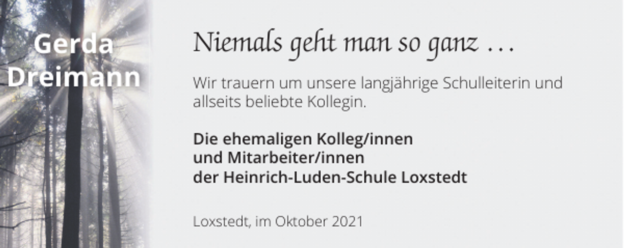 <p>Gerda<br />Dreimann</p><p>Niemals geht man so ganz …<br />Wir trauern um unsere langjährige Schulleiterin und<br />allseits beliebte Kollegin.<br />Die ehemaligen Kolleg/innen<br />und Mitarbeiter/innen<br />der Heinrich-Luden-Schule Loxstedt<br />Loxstedt, im Oktober 2021</p>