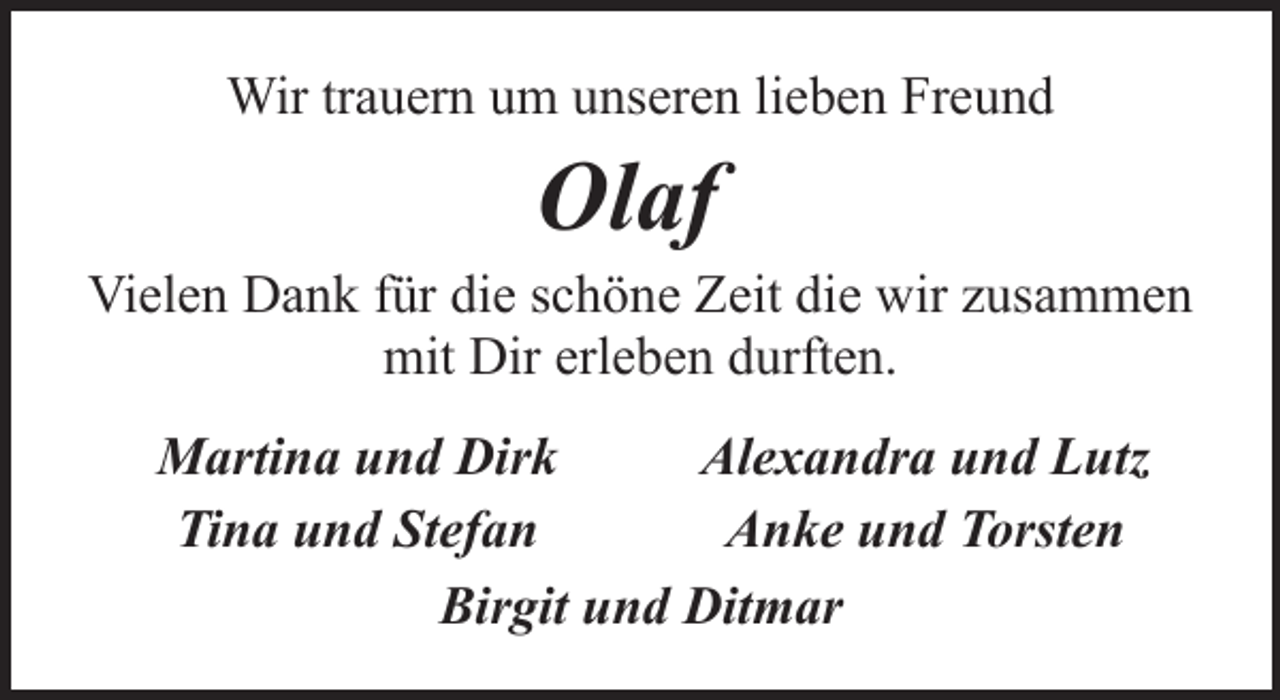 <p>Wir trauern um unseren lieben Freund</p><p>Olaf</p><p>Vielen Dank für die schöne Zeit die wir zusammen<br />mit Dir erleben durften.<br />Martina und Dirk<br />Alexandra und Lutz<br />Tina und Stefan<br />Anke und Torsten<br />Birgit und Ditmar</p>