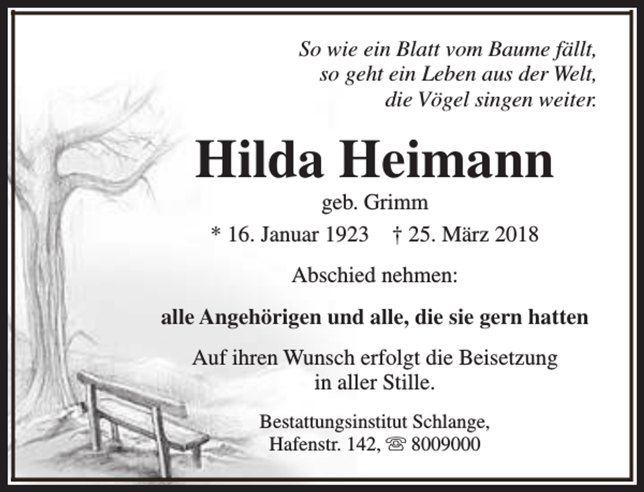 <p>So wie ein Blatt vom Baume fällt,<br />so geht ein Leben aus der Welt,<br />die Vögel singen weiter.</p><p>Hilda Heimann<br />geb. Grimm<br />* 16. Januar 1923 † 25. März 2018<br />Abschied nehmen:<br />alle Angehörigen und alle, die sie gern hatten<br />Auf ihren Wunsch erfolgt die Beisetzung<br />in aller Stille.<br />Bestattungsinstitut Schlange,<br />Hafenstr. 142, s 8009000</p>