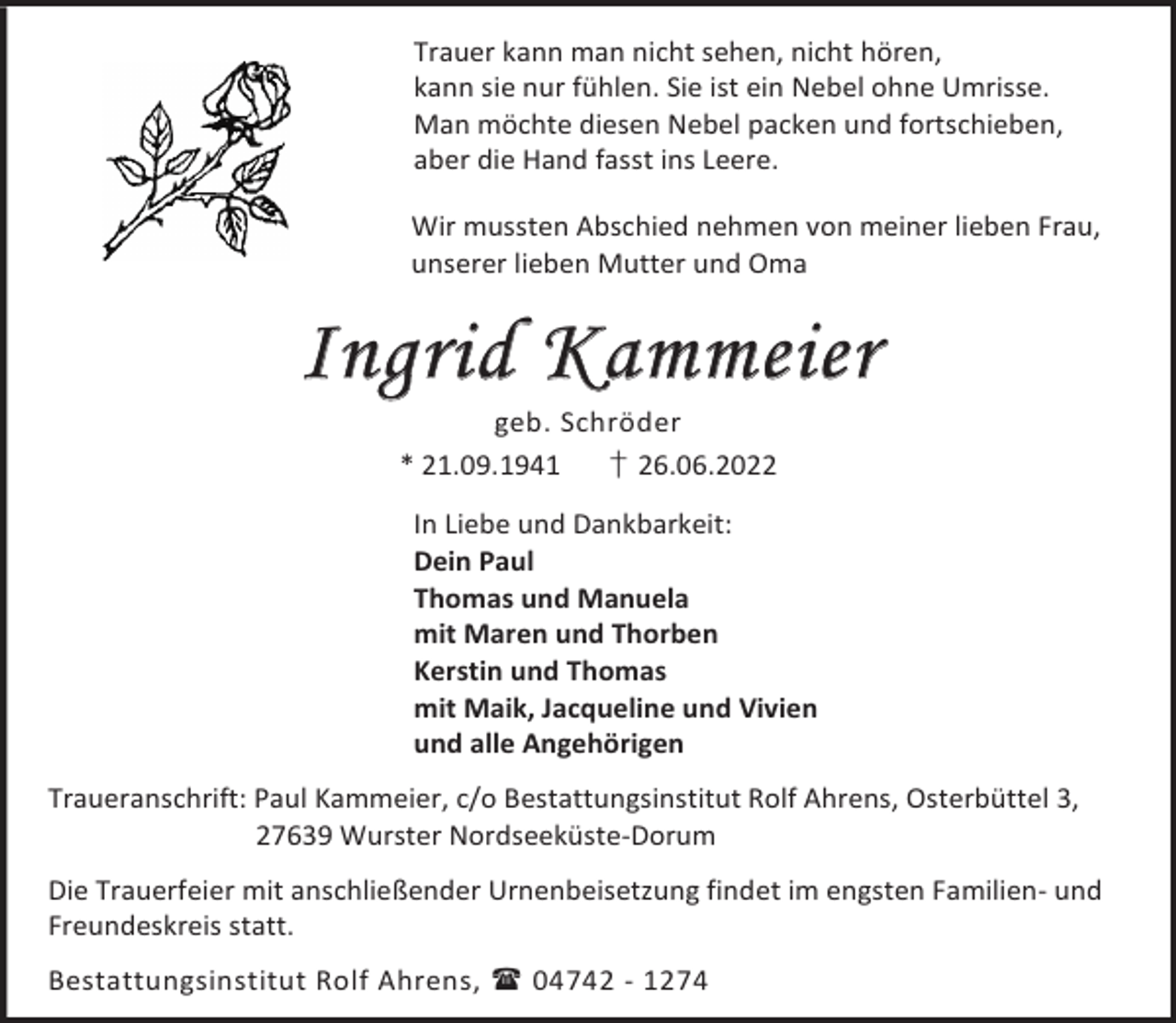 <p>Trauer kann man nicht sehen, nicht hören,<br />kann sie nur fühlen. Sie ist ein Nebel ohne Umrisse.<br />Man möchte diesen Nebel packen und fortschieben,<br />aber die Hand fasst ins Leere.<br />Wir mussten Abschied nehmen von meiner lieben Frau,<br />unserer lieben Mutter und Oma</p><p>Ingrid Kammeier<br />geb. Schröder<br />* 21.09.1941<br />† 26.06.2022</p><p>In Liebe und Dankbarkeit:<br />Dein Paul<br />Thomas und Manuela<br />mit Maren und Thorben<br />Kerstin und Thomas<br />mit Maik, Jacqueline und Vivien<br />und alle Angehörigen<br />Traueranschrift: Paul Kammeier, c/o Bestattungsinstitut Rolf Ahrens, Osterbüttel 3,<br />27639 Wurster Nordseeküste-Dorum<br />Die Trauerfeier mit anschließender Urnenbeisetzung findet im engsten Familien- und<br />Freundeskreis statt.<br />Bestattungsinstitut Rolf Ahrens,  04742 - 1274</p>