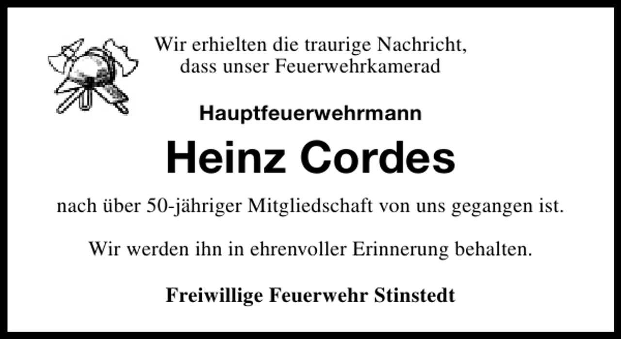 <p>Wir erhielten die traurige Nachricht,<br />dass unser Feuerwehrkamerad<br />Hauptfeuerwehrmann</p><p>Heinz Cordes<br />nach über 50-jähriger Mitgliedschaft von uns gegangen ist.<br />Wir werden ihn in ehrenvoller Erinnerung behalten.<br />Freiwillige Feuerwehr Stinstedt</p>