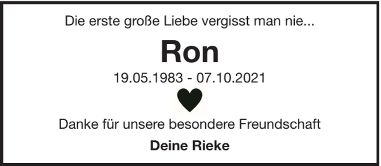 <p>Die erste große Liebe vergisst man nie...</p><p>Ron<br />19.05.1983 - 07.10.2021<br />Danke für unsere besondere Freundschaft<br />Deine Rieke</p>