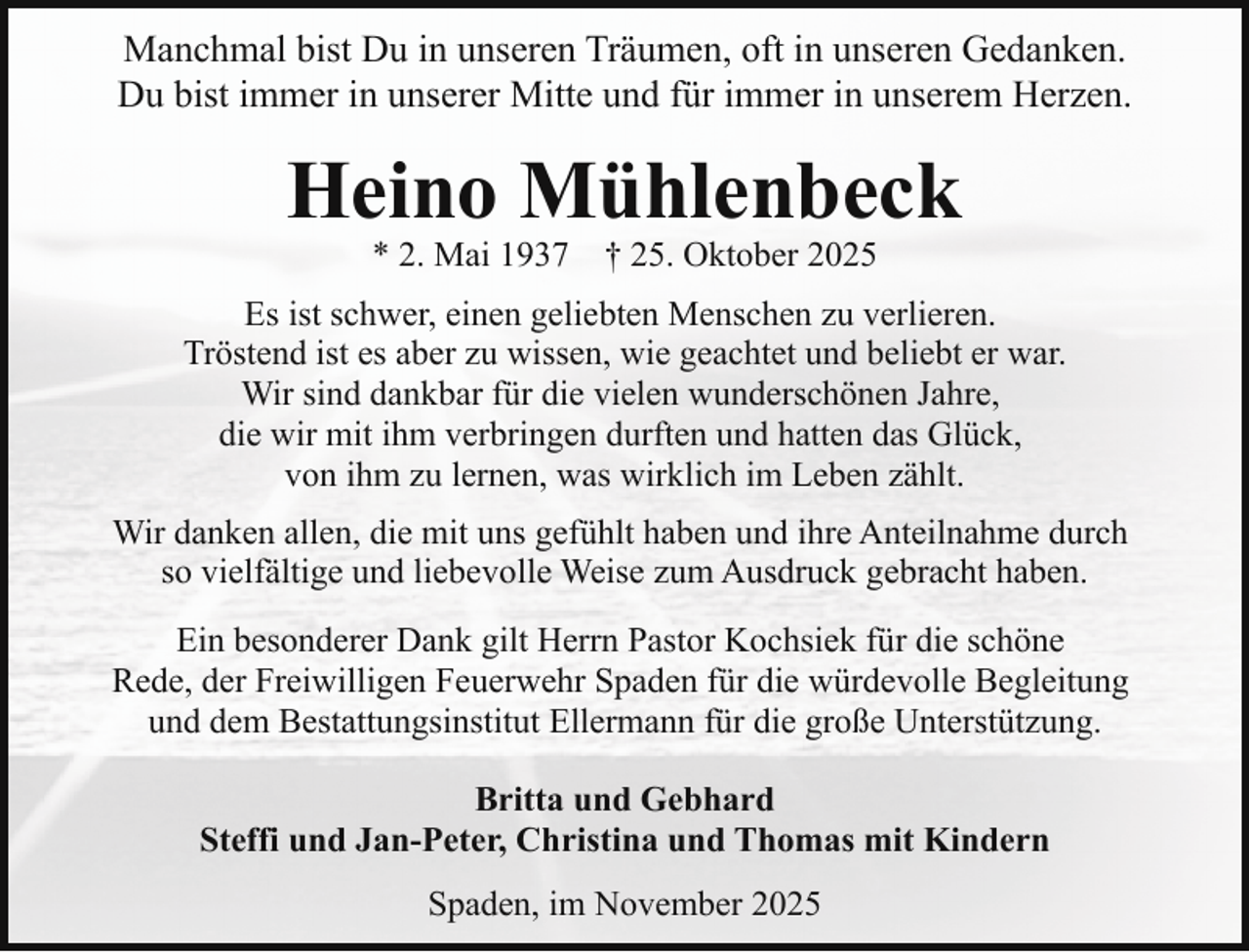 <p>Manchmal bist Du in unseren Träumen, oft in unseren Gedanken.<br />Du bist immer in unserer Mitte und für immer in unserem Herzen.</p><p>Heino Mühlenbeck<br />* 2. Mai 1937</p><p>† 25. Oktober 2025</p><p>Es ist schwer, einen geliebten Menschen zu verlieren.<br />Tröstend ist es aber zu wissen, wie geachtet und beliebt er war.<br />Wir sind dankbar für die vielen wunderschönen Jahre,<br />die wir mit ihm verbringen durften und hatten das Glück,<br />von ihm zu lernen, was wirklich im Leben zählt.<br />Wir danken allen, die mit uns gefühlt haben und ihre Anteilnahme durch<br />so vielfältige und liebevolle Weise zum Ausdruck gebracht haben.<br />Ein besonderer Dank gilt Herrn Pastor Kochsiek für die schöne<br />Rede, der Freiwilligen Feuerwehr Spaden für die würdevolle Begleitung<br />und dem Bestattungsinstitut Ellermann für die große Unterstützung.<br />Britta und Gebhard<br />Steffi und Jan-Peter, Christina und Thomas mit Kindern<br />Spaden, im November 2025</p>