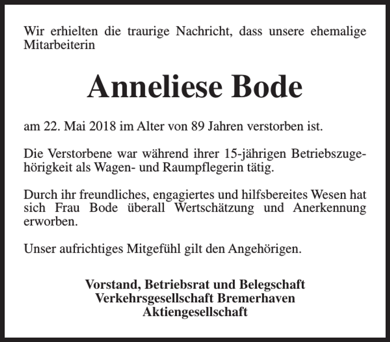<p>Wir erhielten die traurige Nachricht, dass unsere ehemalige<br />Mitarbeiterin</p><p>Anneliese Bode<br />am 22. Mai 2018 im Alter von 89 Jahren verstorben ist.<br />Die Verstorbene war während ihrer 15-jährigen Betriebszugehörigkeit als Wagen- und Raumpflegerin tätig.<br />Durch ihr freundliches, engagiertes und hilfsbereites Wesen hat<br />sich Frau Bode überall Wertschätzung und Anerkennung<br />erworben.<br />Unser aufrichtiges Mitgefühl gilt den Angehörigen.<br />Vorstand, Betriebsrat und Belegschaft<br />Verkehrsgesellschaft Bremerhaven<br />Aktiengesellschaft</p>