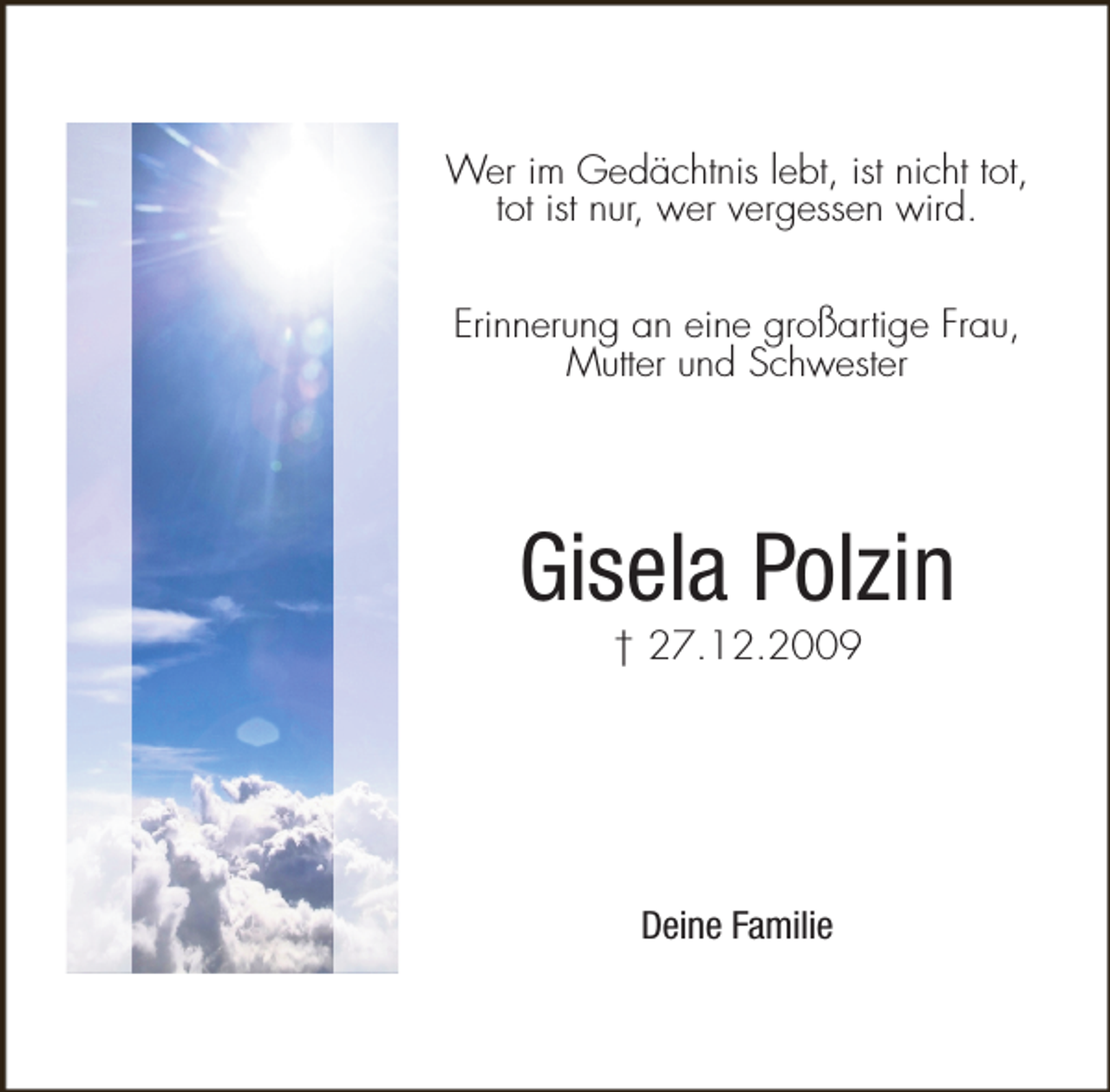 <p>Wer im Gedächtnis lebt, ist nicht tot,<br />tot ist nur, wer vergessen wird.<br />Erinnerung an eine großartige Frau,<br />Mutter und Schwester</p><p>Gisela Polzin<br />† 27.12.2009</p><p>Deine Familie</p>