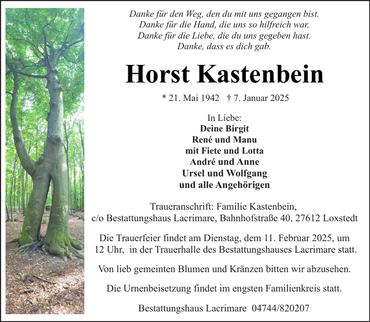 <p>Danke für den Weg, den du mit uns gegangen bist.<br />Danke für die Hand, die uns so hilfreich war.<br />Danke für die Liebe, die du uns gegeben hast.<br />Danke, dass es dich gab.</p><p>Horst Kastenbein<br />* 21. Mai 1942 † 7. Januar 2025<br />In Liebe:<br />Deine Birgit<br />René und Manu<br />mit Fiete und Lotta<br />André und Anne</p><p>Ursel und Wolfgang<br />und alle Angehörigen<br />Traueranschrift: Familie Kastenbein,<br />c/o Bestattungshaus Lacrimare, Bahnhofstraße 40, 27612 Loxstedt<br />Die Trauerfeier findet am Dienstag, dem 11. Februar 2025, um<br />12 Uhr, in der Trauerhalle des Bestattungshauses Lacrimare statt.<br />Von lieb gemeinten Blumen und Kränzen bitten wir abzusehen.<br />Die Urnenbeisetzung findet im engsten Familienkreis statt.<br />Bestattungshaus Lacrimare 04744/820207</p>