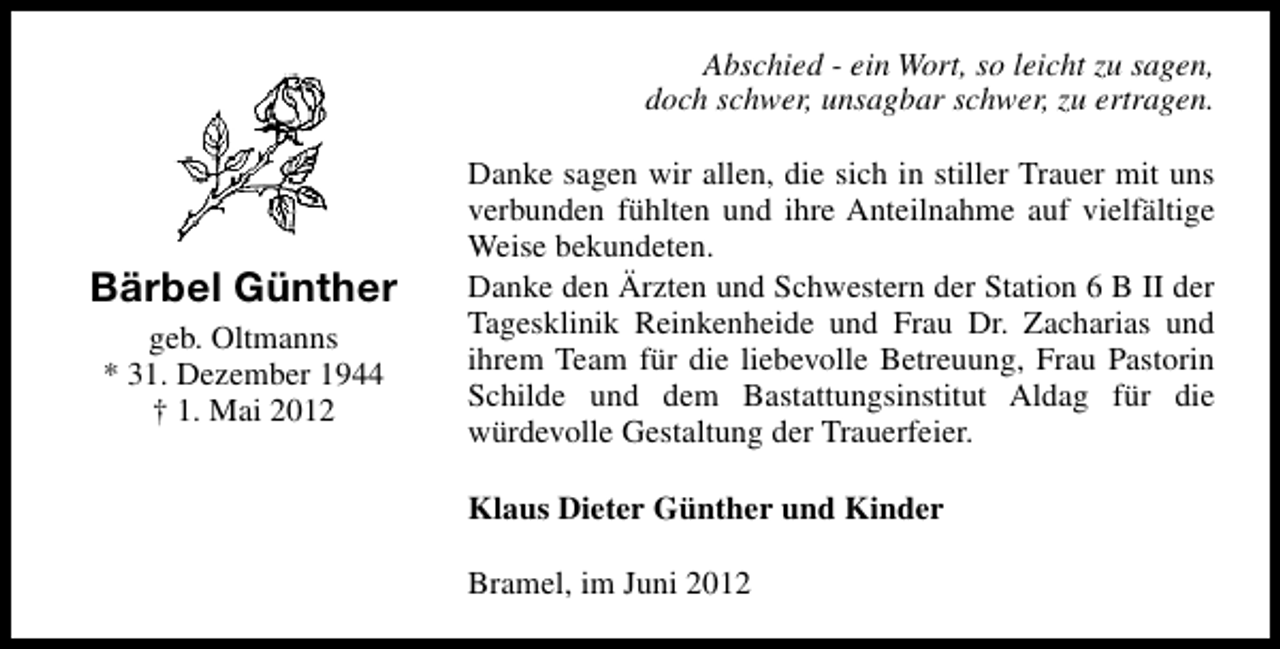 <p>Abschied - ein Wort, so leicht zu sagen,<br />doch schwer, unsagbar schwer, zu ertragen.</p><p>Bärbel Günther<br />geb. Oltmanns<br />* 31. Dezember 1944<br />† 1. Mai 2012</p><p>Danke sagen wir allen, die sich in stiller Trauer mit uns<br />verbunden fühlten und ihre Anteilnahme auf vielfältige<br />Weise bekundeten.<br />Danke den Ärzten und Schwestern der Station 6 B II der<br />Tagesklinik Reinkenheide und Frau Dr. Zacharias und<br />ihrem Team für die liebevolle Betreuung, Frau Pastorin<br />Schilde und dem Bastattungsinstitut Aldag für die<br />würdevolle Gestaltung der Trauerfeier.<br />Klaus Dieter Günther und Kinder<br />Bramel, im Juni 2012</p>