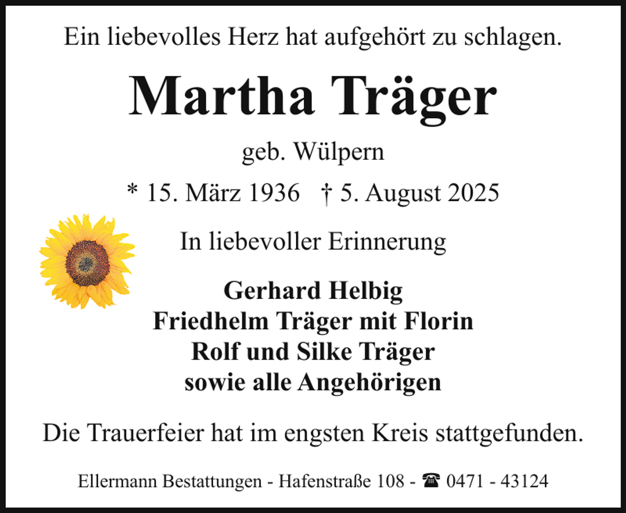 <p>Ein liebevolles Herz hat aufgehört zu schlagen.</p><p>Martha Träger<br />geb. Wülpern</p><p>* 15. März 1936 † 5. August 2025<br />In liebevoller Erinnerung<br />Gerhard Helbig<br />Friedhelm Träger mit Florin<br />Rolf und Silke Träger<br />sowie alle Angehörigen<br />Die Trauerfeier hat im engsten Kreis stattgefunden.<br />Ellermann Bestattungen - Hafenstraße 108 - ( 0471 - 43124</p>