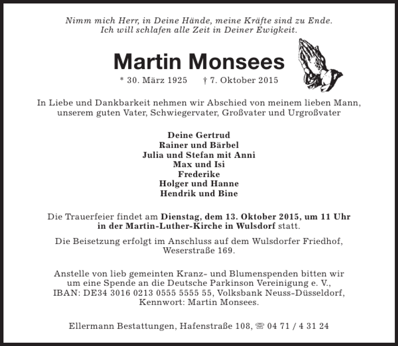 <p>Nimm mich Herr, in Deine Hände, meine Kräfte sind zu Ende.<br />Ich will schlafen alle Zeit in Deiner Ewigkeit.</p><p>Martin Monsees<br />* 30. März 1925</p><p>† 7. Oktober 2015</p><p>In Liebe und Dankbarkeit nehmen wir Abschied von meinem lieben Mann,<br />unserem guten Vater, Schwiegervater, Großvater und Urgroßvater<br />Deine Gertrud<br />Rainer und Bärbel<br />Julia und Stefan mit Anni<br />Max und Isi<br />Frederike<br />Holger und Hanne<br />Hendrik und Bine<br />Die Trauerfeier findet am Dienstag, dem 13. Oktober 2015, um 11 Uhr<br />in der Martin-Luther-Kirche in Wulsdorf statt.<br />Die Beisetzung erfolgt im Anschluss auf dem Wulsdorfer Friedhof,<br />Weserstraße 169.<br />Anstelle von lieb gemeinten Kranz- und Blumenspenden bitten wir<br />um eine Spende an die Deutsche Parkinson Vereinigung e. V.,<br />IBAN: DE34 3016 0213 05, Volksbank Neuss-Düsseldorf,<br />Kennwort: Martin Monsees.<br />Ellermann Bestattungen, Hafenstraße 108, s 04 71 / 4 31 24</p>