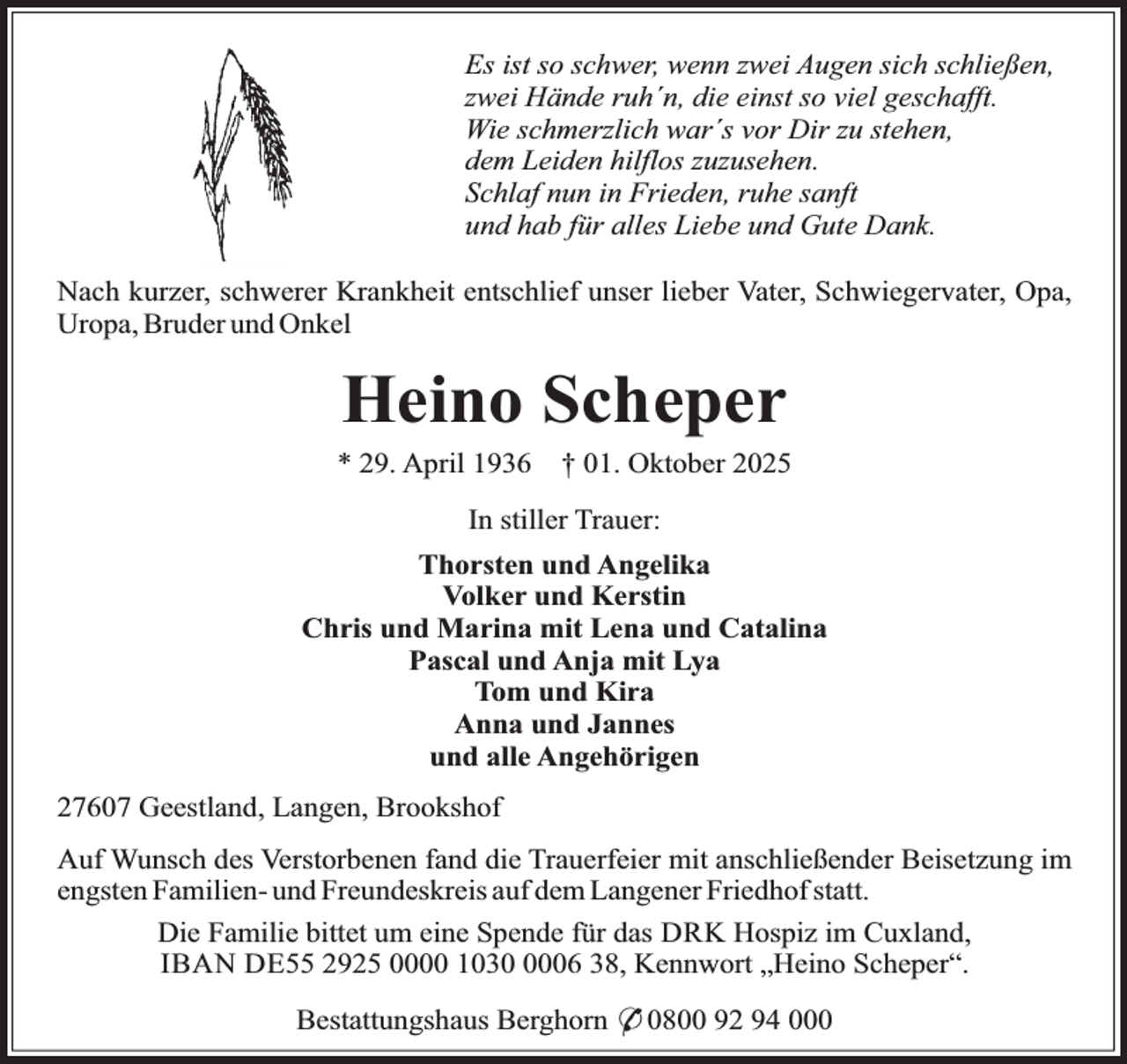 <p>Es ist so schwer, wenn zwei Augen sich schließen,<br />zwei Hände ruh´n, die einst so viel geschafft.<br />Wie schmerzlich war´s vor Dir zu stehen,<br />dem Leiden hilflos zuzusehen.<br />Schlaf nun in Frieden, ruhe sanft<br />und hab für alles Liebe und Gute Dank.<br />Nach kurzer, schwerer Krankheit entschlief unser lieber Vater, Schwiegervater, Opa,<br />Uropa, Bruder und Onkel</p><p>Heino Scheper</p><p>* 29. April 1936</p><p>† 01. Oktober 2025</p><p>In stiller Trauer:<br />Thorsten und Angelika<br />Volker und Kerstin<br />Chris und Marina mit Lena und Catalina<br />Pascal und Anja mit Lya<br />Tom und Kira<br />Anna und Jannes<br />und alle Angehörigen<br />27607 Geestland, Langen, Brookshof<br />Auf Wunsch des Verstorbenen fand die Trauerfeier mit anschließender Beisetzung im<br />engsten Familien- und Freundeskreis auf dem Langener Friedhof statt.<br />Die Familie bittet um eine Spende für das DRK Hospiz im Cuxland,<br />IBAN DE55 2925 0000 103006 38, Kennwort „Heino Scheper“.<br />Bestattungshaus Berghorn * 0800 92 94 000</p>