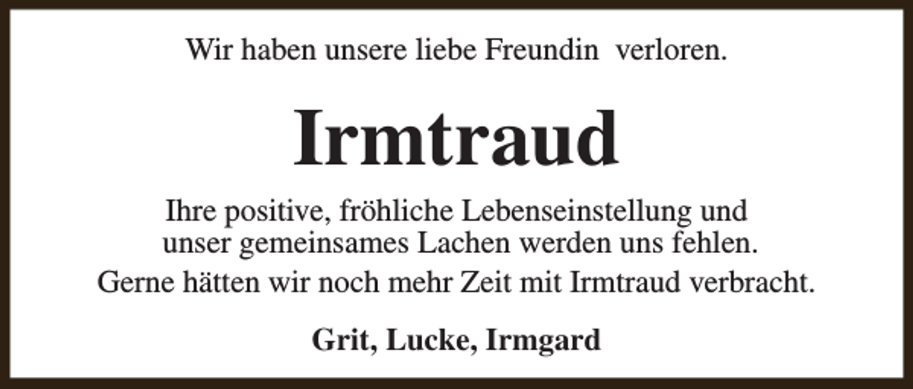 <p>Wir haben unsere liebe Freundin verloren.</p><p>Irmtraud</p><p>Ihre positive, fröhliche Lebenseinstellung und<br />unser gemeinsames Lachen werden uns fehlen.<br />Gerne hätten wir noch mehr Zeit mit Irmtraud verbracht.<br />Grit, Lucke, Irmgard</p>