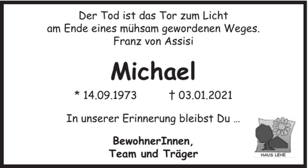 <p>Der Tod ist das Tor zum Licht<br />am Ende eines mühsam gewordenen Weges.<br />Franz von Assisi</p><p>Michael<br />* 14.09.1973</p><p>† 03.01.2021</p><p>In unserer Erinnerung bleibst Du …<br />BewohnerInnen,<br />Team und Träger</p>
