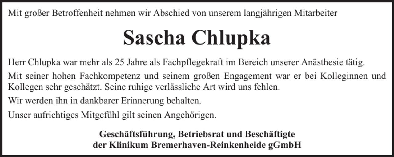 <p>Mit großer Betroffenheit nehmen wir Abschied von unserem langjährigen Mitarbeiter</p><p>Sascha Chlupka<br />Herr Chlupka war mehr als 25 Jahre als Fachpflegekraft im Bereich unserer Anästhesie tätig.<br />Mit seiner hohen Fachkompetenz und seinem großen Engagement war er bei Kolleginnen und<br />Kollegen sehr geschätzt. Seine ruhige verlässliche Art wird uns fehlen.<br />Wir werden ihn in dankbarer Erinnerung behalten.<br />Unser aufrichtiges Mitgefühl gilt seinen Angehörigen.<br />Geschäftsführung, Betriebsrat und Beschäftigte<br />der Klinikum Bremerhaven-Reinkenheide gGmbH</p>