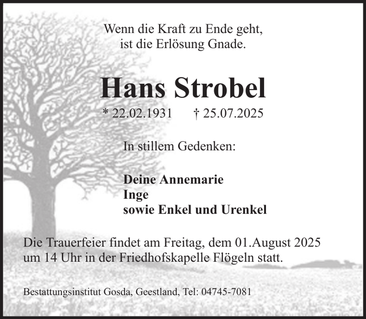 <p>Wenn die Kraft zu Ende geht,<br />ist die Erlösung Gnade.</p><p>Hans Strobel<br />* 22.02.1931</p><p>† 25.07.2025</p><p>In stillem Gedenken:<br />Deine Annemarie<br />Inge<br />sowie Enkel und Urenkel<br />Die Trauerfeier findet am Freitag, dem 01.August 2025<br />um 14 Uhr in der Friedhofskapelle Flögeln statt.<br />Bestattungsinstitut Gosda, Geestland, Tel: 04745-7081</p>