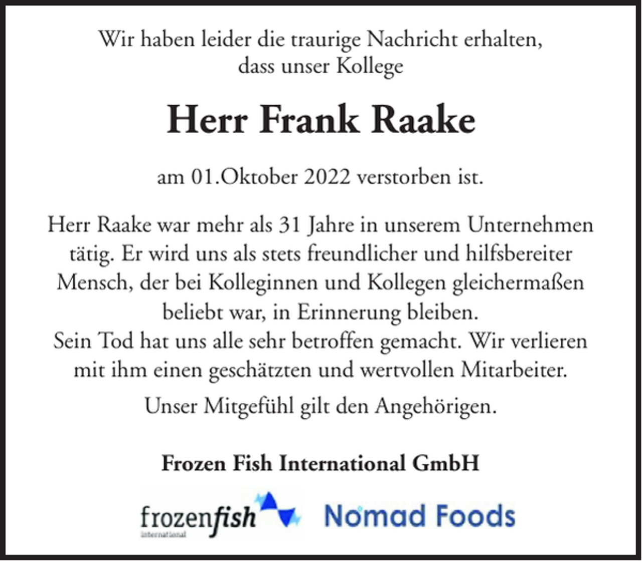 <p>Wir haben leider die traurige Nachricht erhalten,<br />dass unser Kollege</p><p>Herr Frank Raake<br />am 01.Oktober 2022 verstorben ist.<br />Herr Raake war mehr als 31 Jahre in unserem Unternehmen<br />tätig. Er wird uns als stets freundlicher und hilfsbereiter<br />Mensch, der bei Kolleginnen und Kollegen gleichermaßen<br />beliebt war, in Erinnerung bleiben.<br />Sein Tod hat uns alle sehr betroffen gemacht. Wir verlieren<br />mit ihm einen geschätzten und wertvollen Mitarbeiter.<br />Unser Mitgefühl gilt den Angehörigen.<br />Frozen Fish International GmbH</p>