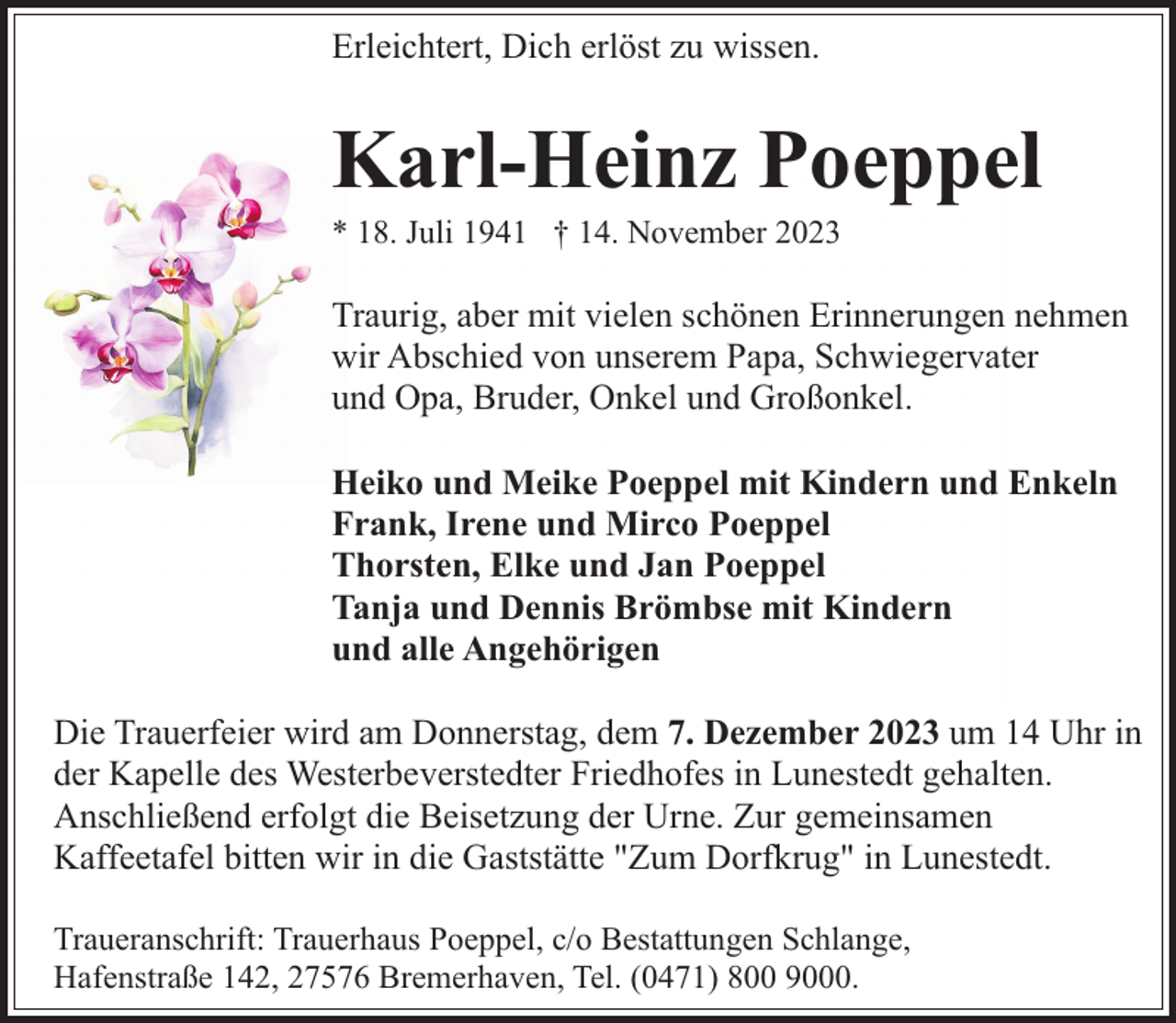 <p>Erleichtert, Dich erlöst zu wissen.</p><p>Karl-Heinz Poeppel</p><p>* 18. Juli 1941 † 14. November 2023</p><p>Traurig, aber mit vielen schönen Erinnerungen nehmen<br />wir Abschied von unserem Papa, Schwiegervater<br />und Opa, Bruder, Onkel und Großonkel.<br />Heiko und Meike Poeppel mit Kindern und Enkeln<br />Frank, Irene und Mirco Poeppel<br />Thorsten, Elke und Jan Poeppel<br />Tanja und Dennis Brömbse mit Kindern<br />und alle Angehörigen<br />Die Trauerfeier wird am Donnerstag, dem 7. Dezember 2023 um 14 Uhr in<br />der Kapelle des Westerbeverstedter Friedhofes in Lunestedt gehalten.<br />Anschließend erfolgt die Beisetzung der Urne. Zur gemeinsamen<br />Kaffeetafel bitten wir in die Gaststätte "Zum Dorfkrug" in Lunestedt.<br />Traueranschrift: Trauerhaus Poeppel, c/o Bestattungen Schlange,<br />Hafenstraße 142, 27576 Bremerhaven, Tel. (0471) 800 9000.</p>
