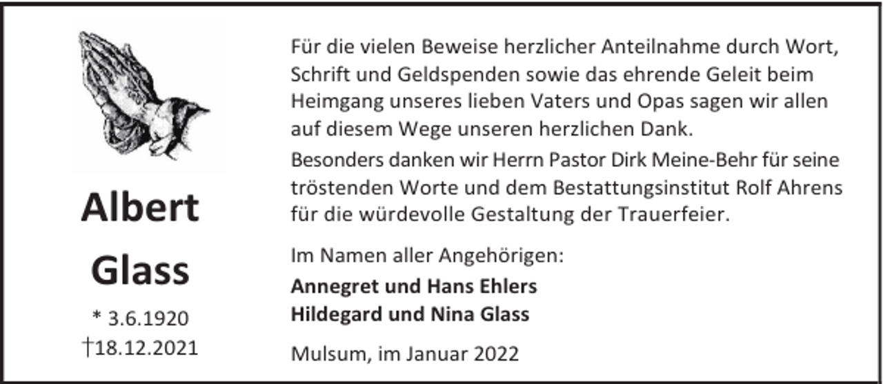 <p>Albert<br />Glass<br />* 3.6.1920<br />†18.12.2021</p><p>Für die vielen Beweise herzlicher Anteilnahme durch Wort,<br />Schrift und Geldspenden sowie das ehrende Geleit beim<br />Heimgang unseres lieben Vaters und Opas sagen wir allen<br />auf diesem Wege unseren herzlichen Dank.<br />Besonders danken wir Herrn Pastor Dirk Meine-Behr für seine<br />tröstenden Worte und dem Bestattungsinstitut Rolf Ahrens<br />für die würdevolle Gestaltung der Trauerfeier.<br />Im Namen aller Angehörigen:<br />Annegret und Hans Ehlers<br />Hildegard und Nina Glass<br />Mulsum, im Januar 2022</p>