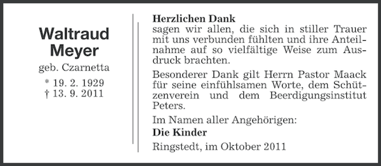 <p>Waltraud<br />Meyer<br />geb. Czarnetta<br />* 19. 2. 1929<br />† 13. 9. 2011</p><p>Herzlichen Dank<br />sagen wir allen, die sich in stiller Trauer<br />mit uns verbunden fühlten und ihre Anteilnahme auf so vielfältige Weise zum Ausdruck brachten.<br />Besonderer Dank gilt Herrn Pastor Maack<br />für seine einfühlsamen Worte, dem Schützenverein und dem Beerdigungsinstitut<br />Peters.<br />Im Namen aller Angehörigen:<br />Die Kinder<br />Ringstedt, im Oktober 2011</p>