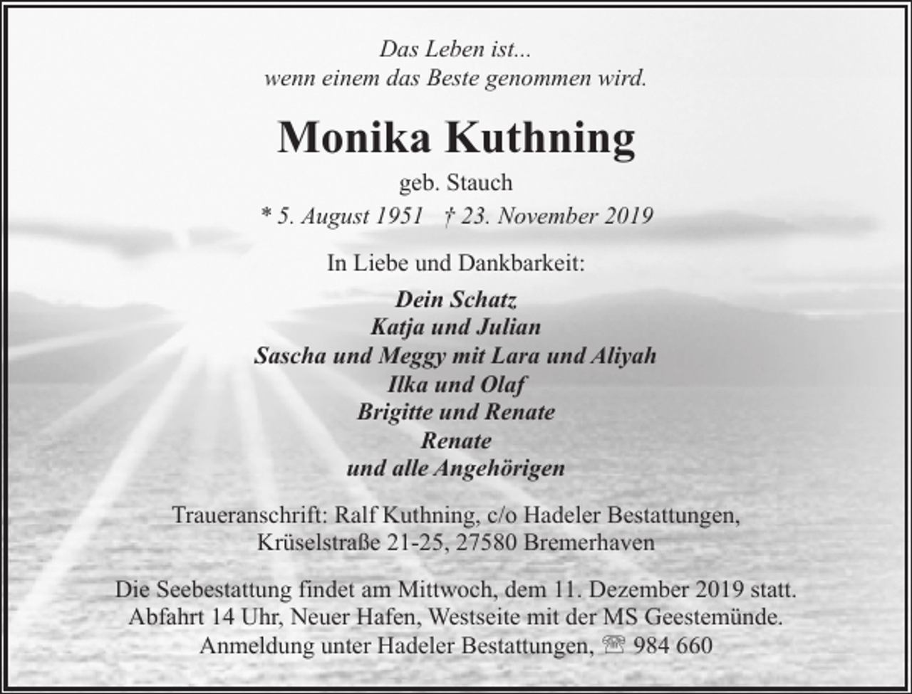 <p>Das Leben ist...<br />wenn einem das Beste genommen wird.</p><p>Monika Kuthning</p><p>geb. Stauch<br />* 5. August 1951 † 23. November 2019<br />In Liebe und Dankbarkeit:<br />Dein Schatz<br />Katja und Julian<br />Sascha und Meggy mit Lara und Aliyah<br />Ilka und Olaf<br />Brigitte und Renate<br />Renate<br />und alle Angehörigen<br />Traueranschrift: Ralf Kuthning, c/o Hadeler Bestattungen,<br />Krüselstraße 21-25, 27580 Bremerhaven<br />Die Seebestattung findet am Mittwoch, dem 11. Dezember 2019 statt.<br />Abfahrt 14 Uhr, Neuer Hafen, Westseite mit der MS Geestemünde.<br />Anmeldung unter Hadeler Bestattungen, ' 984 660</p>