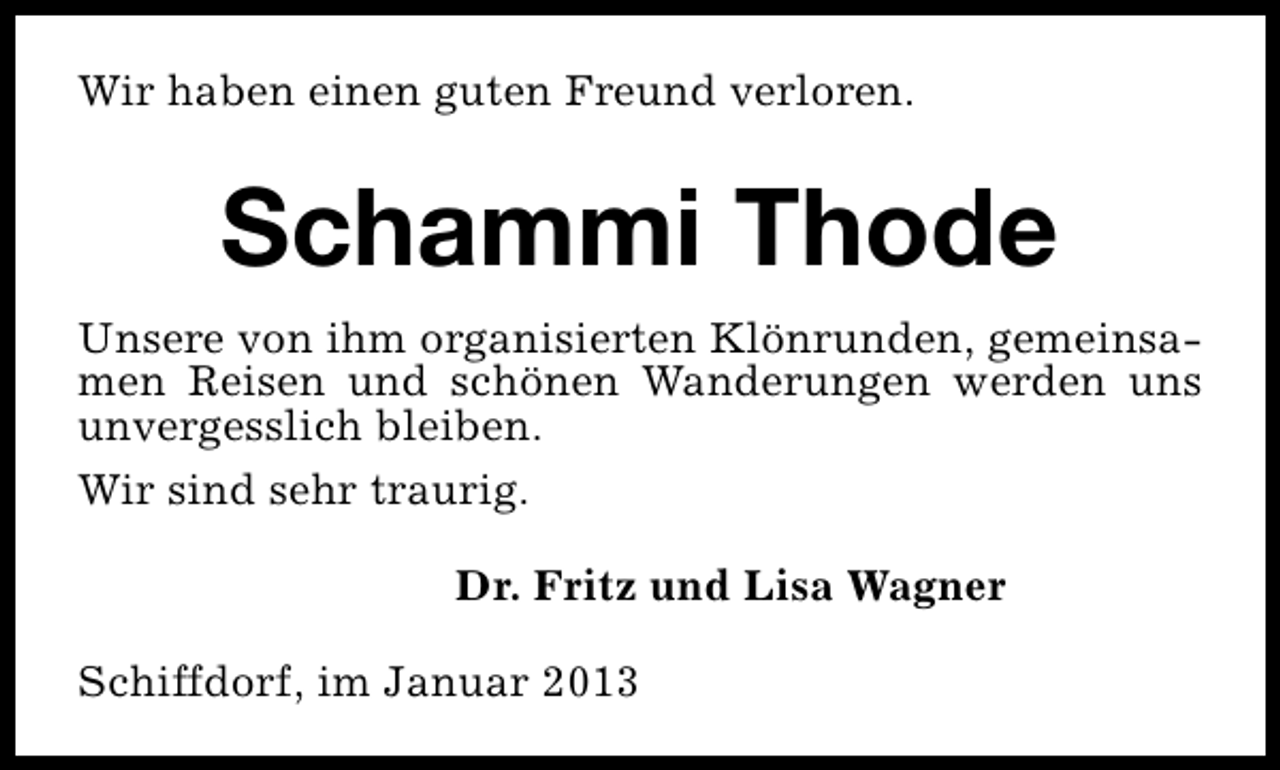 <p>Wir haben einen guten Freund verloren.</p><p>Schammi Thode<br />Unsere von ihm organisierten Klönrunden, gemeinsamen Reisen und schönen Wanderungen werden uns<br />unvergesslich bleiben.<br />Wir sind sehr traurig.<br />Dr. Fritz und Lisa Wagner<br />Schiffdorf, im Januar 2013</p>