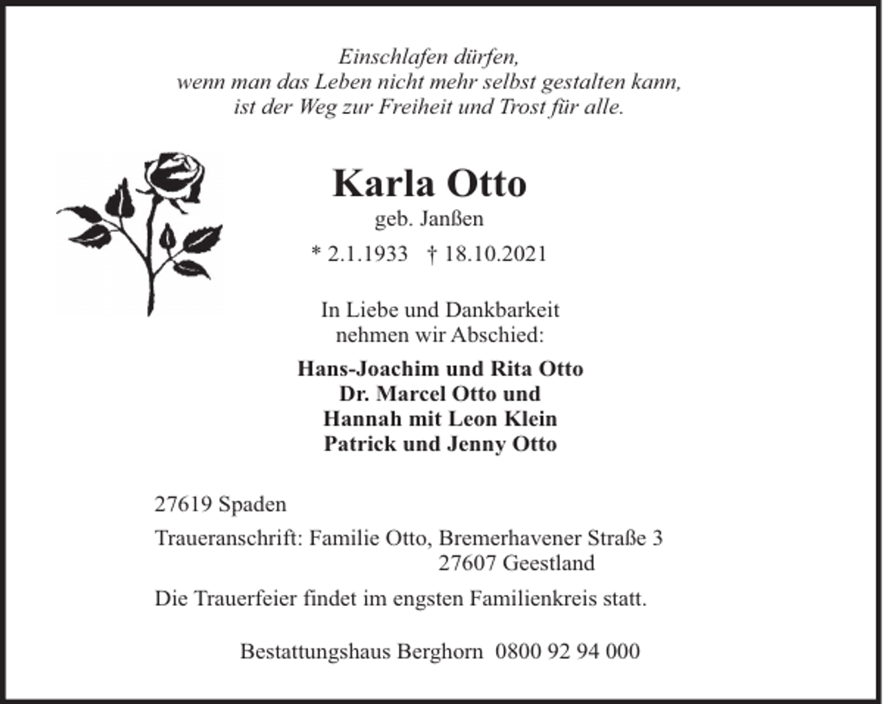<p>Einschlafen dürfen,<br />wenn man das Leben nicht mehr selbst gestalten kann,<br />ist der Weg zur Freiheit und Trost für alle.</p><p>Karla Otto<br />geb. Janßen<br />* 2.1.1933 † 18.10.2021<br />In Liebe und Dankbarkeit<br />nehmen wir Abschied:<br />Hans-Joachim und Rita Otto<br />Dr. Marcel Otto und<br />Hannah mit Leon Klein<br />Patrick und Jenny Otto<br />27619 Spaden<br />Traueranschrift: Familie Otto, Bremerhavener Straße 3<br />27607 Geestland<br />Die Trauerfeier findet im engsten Familienkreis statt.<br />Bestattungshaus Berghorn 0800 92 94 000</p>