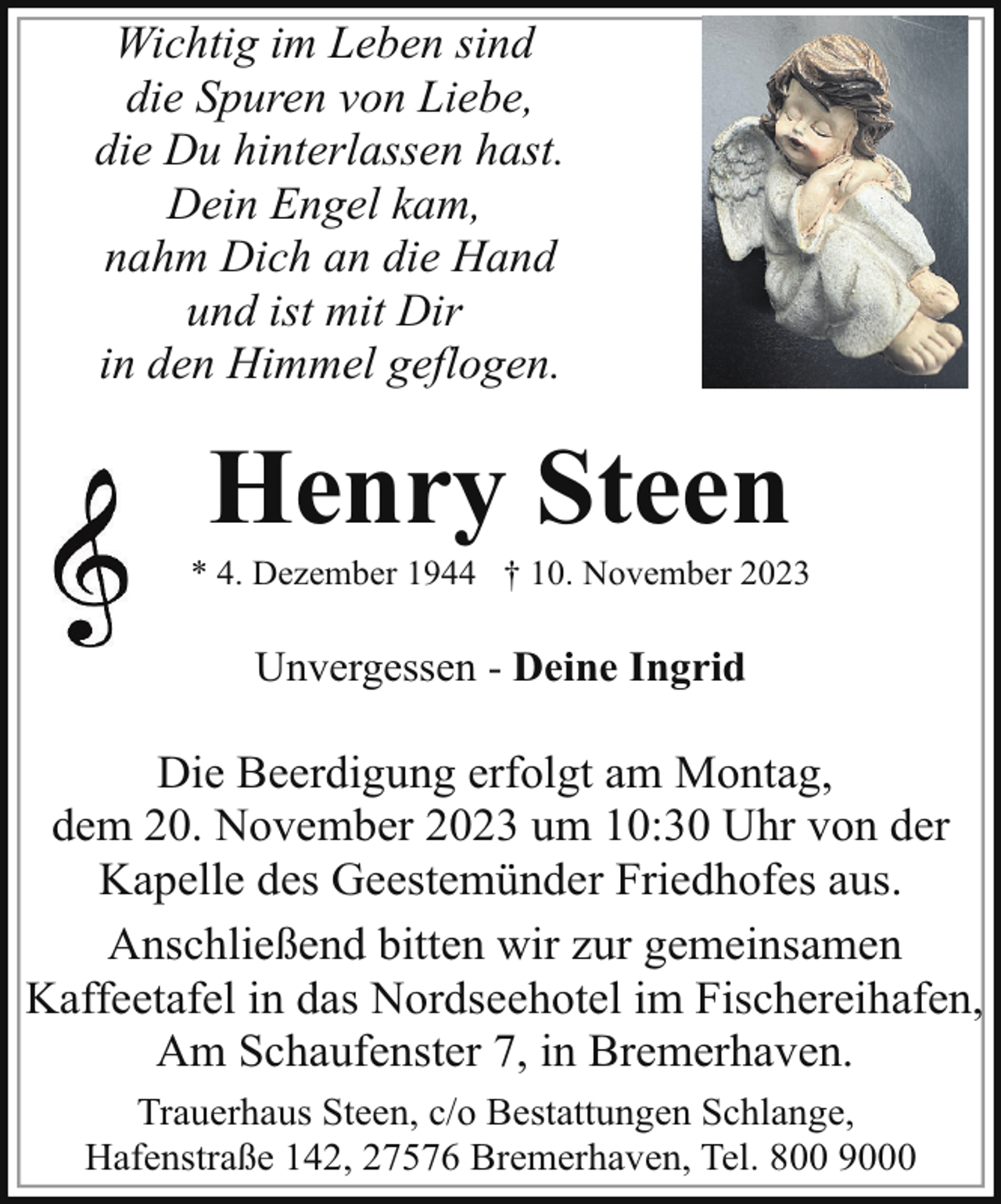 <p>Wichtig im Leben sind<br />die Spuren von Liebe,<br />die Du hinterlassen hast.<br />Dein Engel kam,<br />nahm Dich an die Hand<br />und ist mit Dir<br />in den Himmel geflogen.</p><p>Henry Steen</p><p>* 4. Dezember 1944 † 10. November 2023</p><p>Unvergessen - Deine Ingrid</p><p>Die Beerdigung erfolgt am Montag,<br />dem 20. November 2023 um 10:30 Uhr von der<br />Kapelle des Geestemünder Friedhofes aus.<br />Anschließend bitten wir zur gemeinsamen<br />Kaffeetafel in das Nordseehotel im Fischereihafen,<br />Am Schaufenster 7, in Bremerhaven.<br />Trauerhaus Steen, c/o Bestattungen Schlange,<br />Hafenstraße 142, 27576 Bremerhaven, Tel. 800 9000</p>