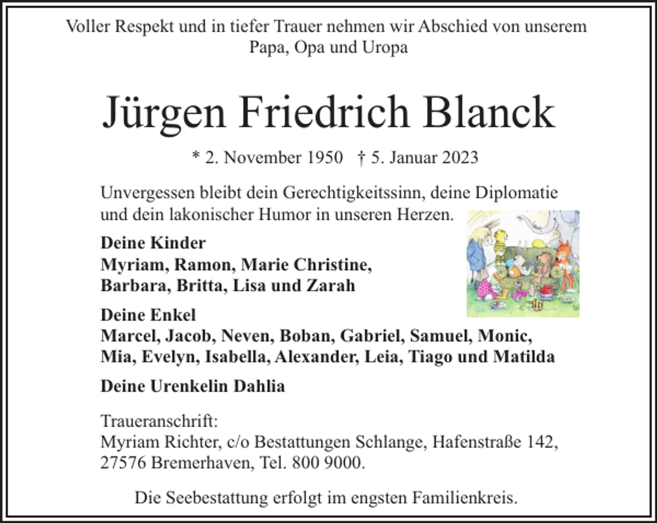 <p>Voller Respekt und in tiefer Trauer nehmen wir Abschied von unserem<br />Papa, Opa und Uropa</p><p>Jürgen Friedrich Blanck<br />* 2. November 1950 † 5. Januar 2023<br />Unvergessen bleibt dein Gerechtigkeitssinn, deine Diplomatie<br />und dein lakonischer Humor in unseren Herzen.<br />Deine Kinder<br />Myriam, Ramon, Marie Christine,<br />Barbara, Britta, Lisa und Zarah<br />Deine Enkel<br />Marcel, Jacob, Neven, Boban, Gabriel, Samuel, Monic,<br />Mia, Evelyn, Isabella, Alexander, Leia, Tiago und Matilda<br />Deine Urenkelin Dahlia<br />Traueranschrift:<br />Myriam Richter, c/o Bestattungen Schlange, Hafenstraße 142,<br />27576 Bremerhaven, Tel. 800 9000.<br />Die Seebestattung erfolgt im engsten Familienkreis.</p>