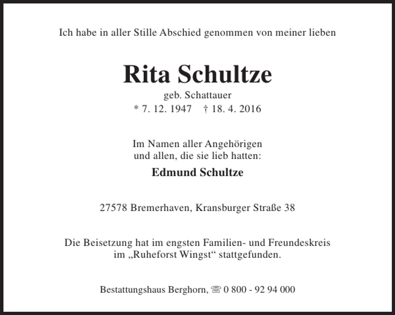 <p>Ich habe in aller Stille Abschied genommen von meiner lieben</p>
<p>Rita Schultze<br />geb. Schattauer<br />* 7. 12. 1947 † 18. 4. 2016</p>
<p>Im Namen aller Angehörigen<br />und allen, die sie lieb hatten:</p>
<p>Edmund Schultze<br />27578 Bremerhaven, Kransburger Straße 38<br />Die Beisetzung hat im engsten Familien- und Freundeskreis<br />im „Ruheforst Wingst“ stattgefunden.<br />Bestattungshaus Berghorn, s 0 800 - 92 94 000</p>