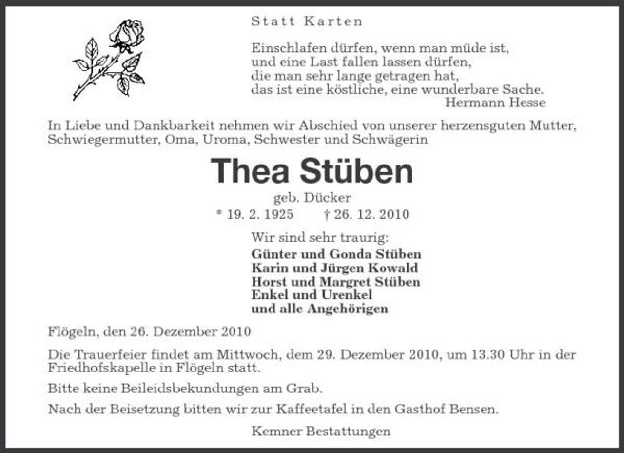 <p>Statt Karten</p><p>Einschlafen dürfen, wenn man müde ist,<br />und eine Last fallen lassen dürfen,<br />die man sehr lange getragen hat,<br />das ist eine köstliche, eine wunderbare Sache.<br />Hermann Hesse<br />In Liebe und Dankbarkeit nehmen wir Abschied von unserer herzensguten Mutter, Schwiegermutter, Oma, Uroma, Schwester und Schwägerin<br />Thea Stüben<br />geb. Dücker<br />* 19. 2. 1925 † 26. 12. 2010<br />Wir sind sehr traurig:<br />Günter und Gonda Stüben<br />Karin und Jürgen Kowald<br />Horst und Margret Stüben<br />Enkel und Urenkel<br />und alle Angehörigen<br />Flögeln, den 26. Dezember 2010<br />Die Trauerfeier findet am Mittwoch, dem 29. Dezember 2010, um 13.30 Uhr in der Friedhofskapelle in Flögeln statt.<br />Bitte keine Beileidsbekundungen am Grab.<br />Nach der Beisetzung bitten wir zur Kaffeetafel in den Gasthof Bensen.<br />Kemner Bestattungen</p>