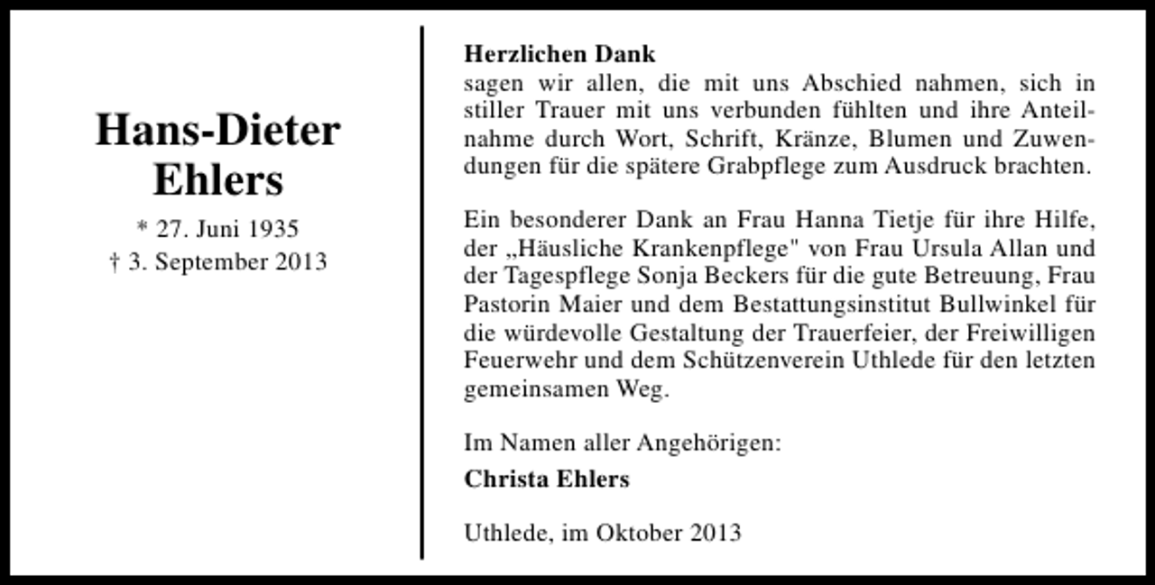 <p>Hans-Dieter<br />Ehlers<br />* 27. Juni 1935<br />† 3. September 2013</p><p>Herzlichen Dank<br />sagen wir allen, die mit uns Abschied nahmen, sich in<br />stiller Trauer mit uns verbunden fühlten und ihre Anteilnahme durch Wort, Schrift, Kränze, Blumen und Zuwendungen für die spätere Grabpflege zum Ausdruck brachten.<br />Ein besonderer Dank an Frau Hanna Tietje für ihre Hilfe,<br />der „Häusliche Krankenpflege" von Frau Ursula Allan und<br />der Tagespflege Sonja Beckers für die gute Betreuung, Frau<br />Pastorin Maier und dem Bestattungsinstitut Bullwinkel für<br />die würdevolle Gestaltung der Trauerfeier, der Freiwilligen<br />Feuerwehr und dem Schützenverein Uthlede für den letzten<br />gemeinsamen Weg.<br />Im Namen aller Angehörigen:<br />Christa Ehlers<br />Uthlede, im Oktober 2013</p>