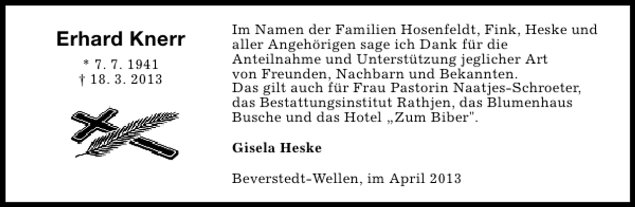 <p>Erhard Knerr<br />* 7. 7. 1941<br />† 18. 3. 2013</p><p>Im Namen der Familien Hosenfeldt, Fink, Heske und<br />aller Angehörigen sage ich Dank für die<br />Anteilnahme und Unterstützung jeglicher Art<br />von Freunden, Nachbarn und Bekannten.<br />Das gilt auch für Frau Pastorin Naatjes-Schroeter,<br />das Bestattungsinstitut Rathjen, das Blumenhaus<br />Busche und das Hotel „Zum Biber".<br />Gisela Heske<br />Beverstedt-Wellen, im April 2013</p>