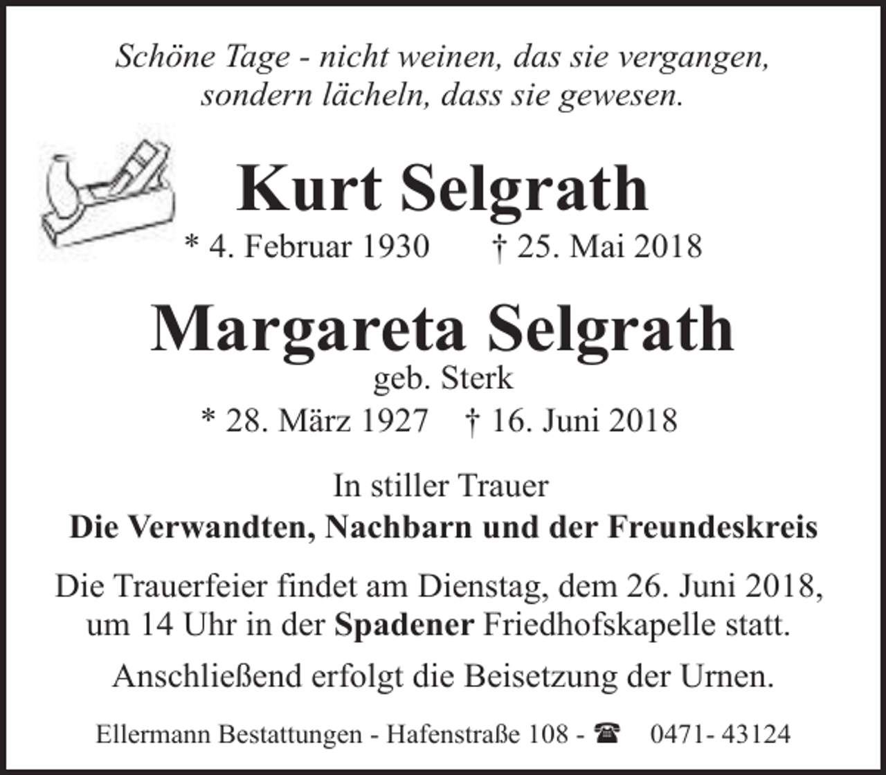<p>Schöne Tage - nicht weinen, das sie vergangen,<br />sondern lächeln, dass sie gewesen.</p>
<p>Kurt Selgrath</p>
<p>* 4. Februar 1930</p>
<p>† 25. Mai 2018</p>
<p>Margareta Selgrath<br />geb. Sterk<br />* 28. März 1927 † 16. Juni 2018</p>
<p>In stiller Trauer<br />Die Verwandten, Nachbarn und der Freundeskreis<br />Die Trauerfeier findet am Dienstag, dem 26. Juni 2018,<br />um 14 Uhr in der Spadener Friedhofskapelle statt.<br />Anschließend erfolgt die Beisetzung der Urnen.<br />Ellermann Bestattungen - Hafenstraße 108 - (</p>
<p>0471- 43124</p>