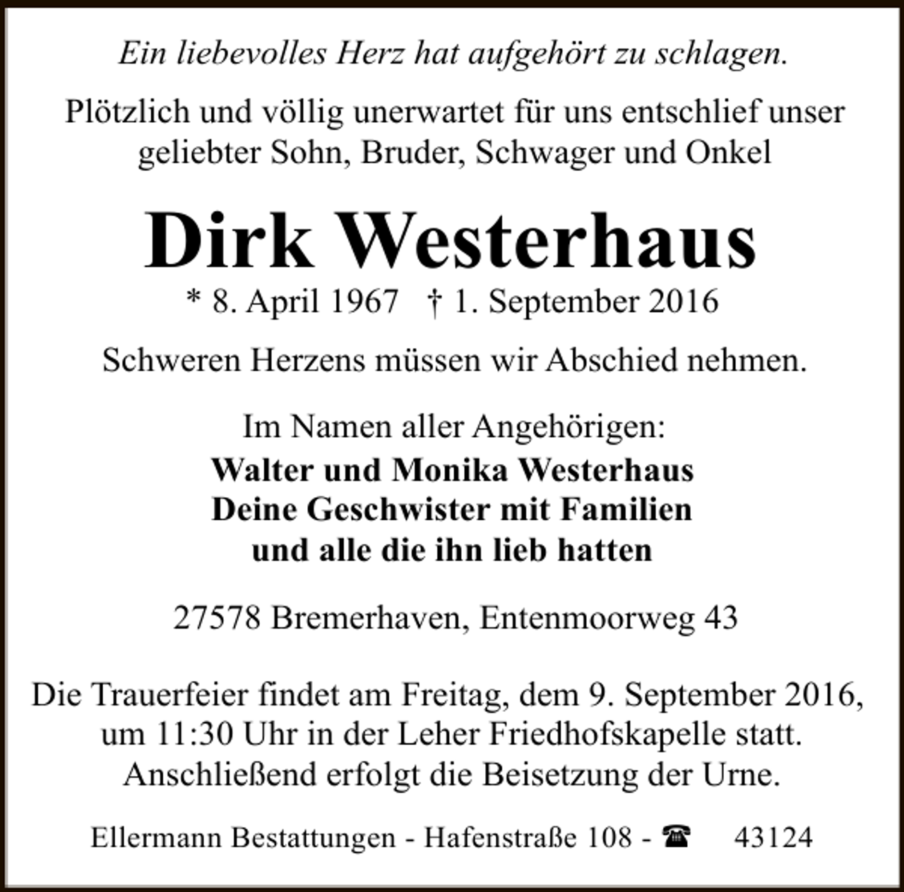 <p>Ein liebevolles Herz hat aufgehört zu schlagen.<br />Plötzlich und völlig unerwartet für uns entschlief unser<br />geliebter Sohn, Bruder, Schwager und Onkel</p><p>Dirk Westerhaus<br />* 8. April 1967 † 1. September 2016</p><p>Schweren Herzens müssen wir Abschied nehmen.<br />Im Namen aller Angehörigen:<br />Walter und Monika Westerhaus<br />Deine Geschwister mit Familien<br />und alle die ihn lieb hatten<br />27578 Bremerhaven, Entenmoorweg 43<br />Die Trauerfeier findet am Freitag, dem 9. September 2016,<br />um 11:30 Uhr in der Leher Friedhofskapelle statt.<br />Anschließend erfolgt die Beisetzung der Urne.<br />Ellermann Bestattungen - Hafenstraße 108 - (</p><p>43124</p>