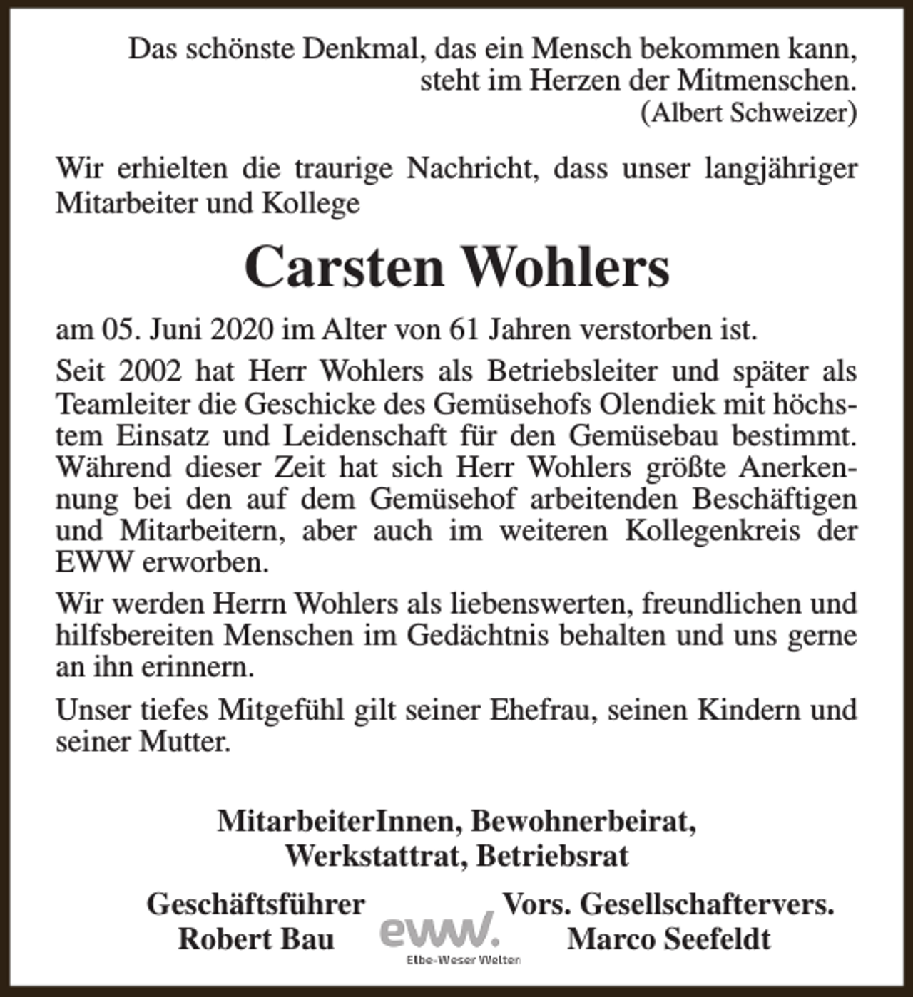 <p>Das schönste Denkmal, das ein Mensch bekommen kann,<br />steht im Herzen der Mitmenschen.<br />(Albert Schweizer)<br />Wir erhielten die traurige Nachricht, dass unser langjähriger<br />Mitarbeiter und Kollege</p><p>Carsten Wohlers<br />am 05. Juni 2020 im Alter von 61 Jahren verstorben ist.<br />Seit 2002 hat Herr Wohlers als Betriebsleiter und später als<br />Teamleiter die Geschicke des Gemüsehofs Olendiek mit höchstem Einsatz und Leidenschaft für den Gemüsebau bestimmt.<br />Während dieser Zeit hat sich Herr Wohlers größte Anerkennung bei den auf dem Gemüsehof arbeitenden Beschäftigen<br />und Mitarbeitern, aber auch im weiteren Kollegenkreis der<br />EWW erworben.<br />Wir werden Herrn Wohlers als liebenswerten, freundlichen und<br />hilfsbereiten Menschen im Gedächtnis behalten und uns gerne<br />an ihn erinnern.<br />Unser tiefes Mitgefühl gilt seiner Ehefrau, seinen Kindern und<br />seiner Mutter.<br />MitarbeiterInnen, Bewohnerbeirat,<br />Werkstattrat, Betriebsrat<br />Geschäftsführer<br />Robert Bau</p><p>Vors. Gesellschaftervers.<br />Marco Seefeldt</p>