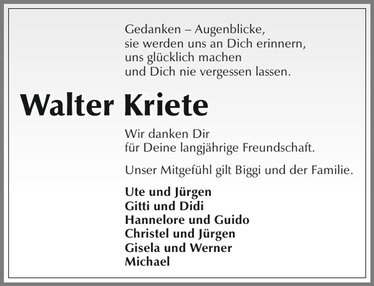 <p>Gedanken – Augenblicke,<br />sie werden uns an Dich erinnern,<br />uns glücklich machen<br />und Dich nie vergessen lassen.</p><p>Walter Kriete</p><p>Wir danken Dir<br />für Deine langjährige Freundschaft.<br />Unser Mitgefühl gilt Biggi und der Familie.<br />Ute und Jürgen<br />Gitti und Didi<br />Hannelore und Guido<br />Christel und Jürgen<br />Gisela und Werner<br />Michael</p>