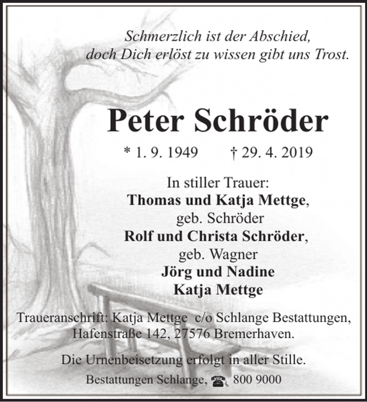 <p>Schmerzlich ist der Abschied,<br />doch Dich erlöst zu wissen gibt uns Trost.</p><p>Peter Schröder<br />* 1. 9. 1949</p><p>† 29. 4. 2019</p><p>In stiller Trauer:<br />Thomas und Katja Mettge,<br />geb. Schröder<br />Rolf und Christa Schröder,<br />geb. Wagner<br />Jörg und Nadine<br />Katja Mettge<br />Traueranschrift: Katja Mettge c/o Schlange Bestattungen,<br />Hafenstraße 142, 27576 Bremerhaven.<br />Die Urnenbeisetzung erfolgt in aller Stille.<br />Bestattungen Schlange,<br />800 9000</p>