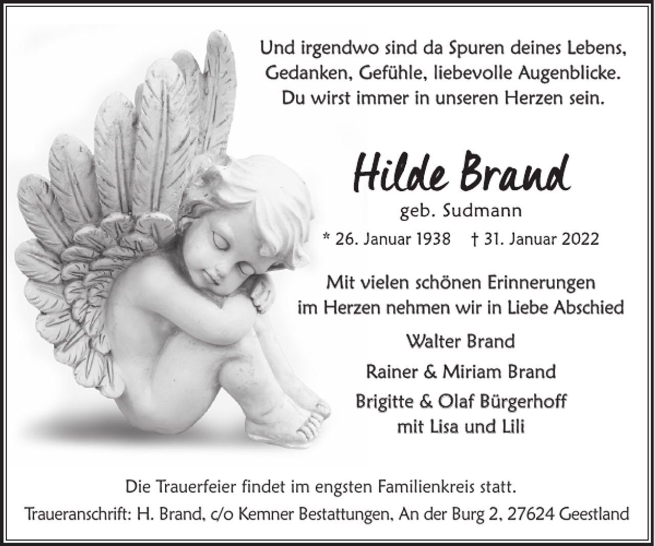 <p>Und irgendwo sind da Spuren deines Lebens,<br />Gedanken, Gefühle, liebevolle Augenblicke.<br />Du wirst immer in unseren Herzen sein.</p><p>Mit vielen schönen Erinnerungen<br />im Herzen nehmen wir in Liebe Abschied<br />Walter Brand<br />Rainer &amp; Miriam Brand<br />Brigitte &amp; Olaf Bürgerhoff<br />mit Lisa und Lili<br />Die Trauerfeier findet im engsten Familienkreis statt.<br />Traueranschrift: H. Brand, c/o Kemner Bestattungen, An der Burg 2, 27624 Geestland</p>