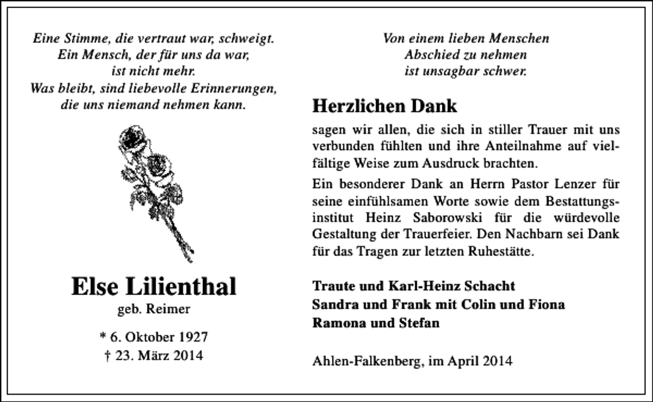 <p>Eine Stimme, die vertraut war, schweigt.<br />Ein Mensch, der für uns da war,<br />ist nicht mehr.<br />Was bleibt, sind liebevolle Erinnerungen,<br />die uns niemand nehmen kann.</p><p>Von einem lieben Menschen<br />Abschied zu nehmen<br />ist unsagbar schwer.</p><p>Herzlichen Dank<br />sagen wir allen, die sich in stiller Trauer mit uns<br />verbunden fühlten und ihre Anteilnahme auf viel­<br />fältige Weise zum Ausdruck brachten.<br />Ein besonderer Dank an Herrn Pastor Lenzer für<br />seine einfühlsamen Worte sowie dem Bestattungs­<br />institut Heinz Saborowski für die würdevolle<br />Gestaltung der Trauerfeier. Den Nachbarn sei Dank<br />für das Tragen zur letzten Ruhestätte.</p><p>Else Lilienthal<br />geb. Reimer</p><p>* 6. Oktober 1927<br />† 23. März 2014</p><p>Traute und Karl-Heinz Schacht<br />Sandra und Frank mit Colin und Fiona<br />Ramona und Stefan<br />Ahlen­Falkenberg, im April 2014</p>