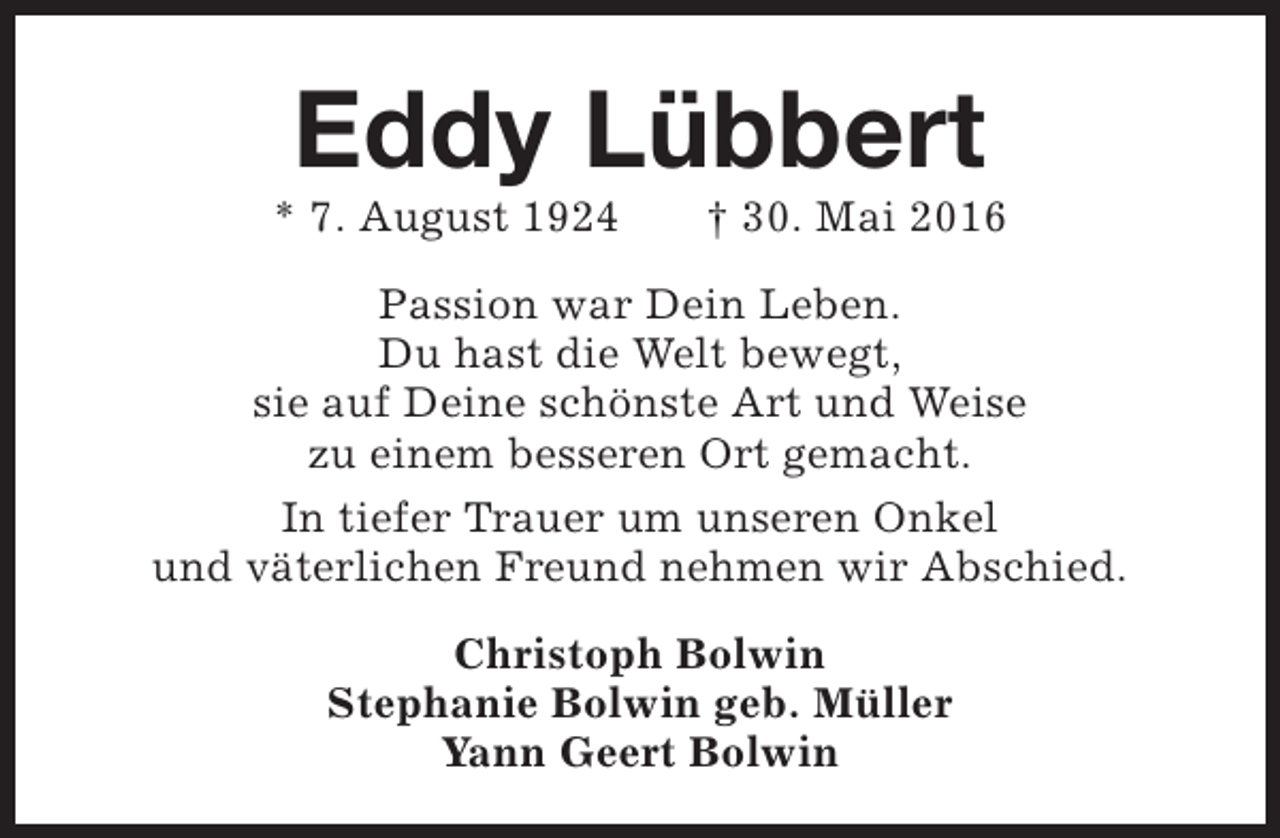 <p>Eddy Lübbert</p><p>* 7. August 1924</p><p>† 30. Mai 2016</p><p>Passion war Dein Leben.<br />Du hast die Welt bewegt,<br />sie auf Deine schönste Art und Weise<br />zu einem besseren Ort gemacht.<br />In tiefer Trauer um unseren Onkel<br />und väterlichen Freund nehmen wir Abschied.<br />Christoph Bolwin<br />Stephanie Bolwin geb. Müller<br />Yann Geert Bolwin</p>
