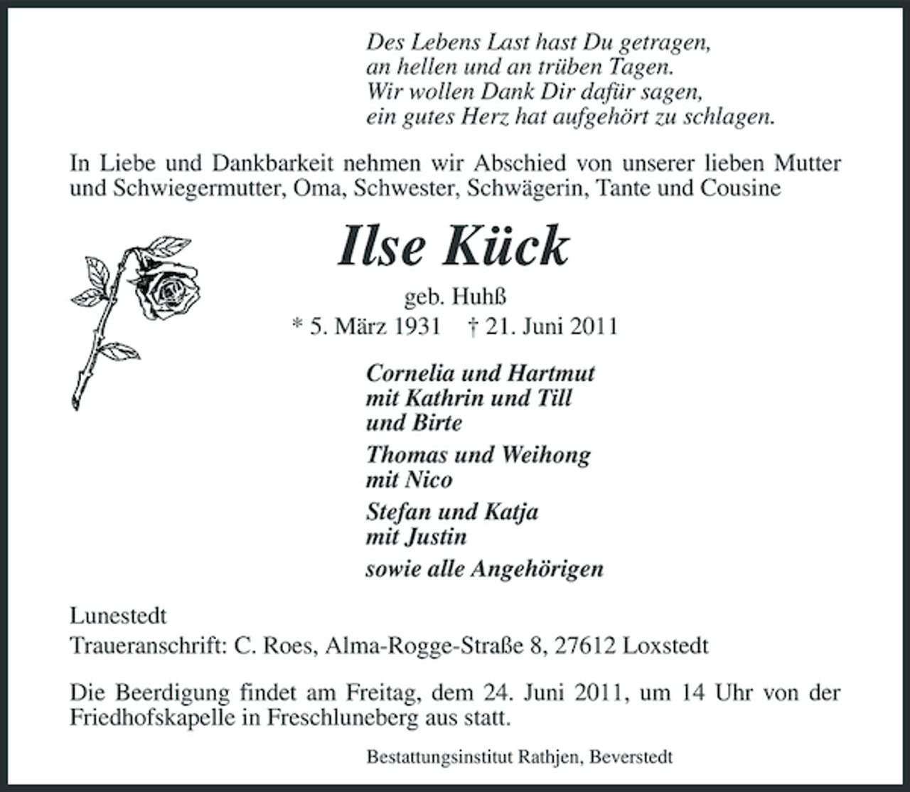 <p>Des Lebens Last hast Du getragen, an hellen und an trüben Tagen. Wir wollen Dank Dir dafür sagen, ein gutes Herz hat aufgehört zu schlagen. In Liebe und Dankbarkeit nehmen wir Abschied von unserer lieben Mutter und Schwiegermutter, Oma, Schwester, Schwägerin, Tante und Cousine</p><p>Ilse Kück<br />geb. Huhß * 5. März 1931 † 21. Juni 2011 Cornelia und Hartmut mit Kathrin und Till und Birte Thomas und Weihong mit Nico Stefan und Katja mit Justin sowie alle Angehörigen Lunestedt Traueranschrift: C. Roes, Alma-Rogge-Straße 8, 27612 Loxstedt Die Beerdigung findet am Freitag, dem 24. Juni 2011, um 14 Uhr von der Friedhofskapelle in Freschluneberg aus statt.<br />Bestattungsinstitut Rathjen, Beverstedt</p>