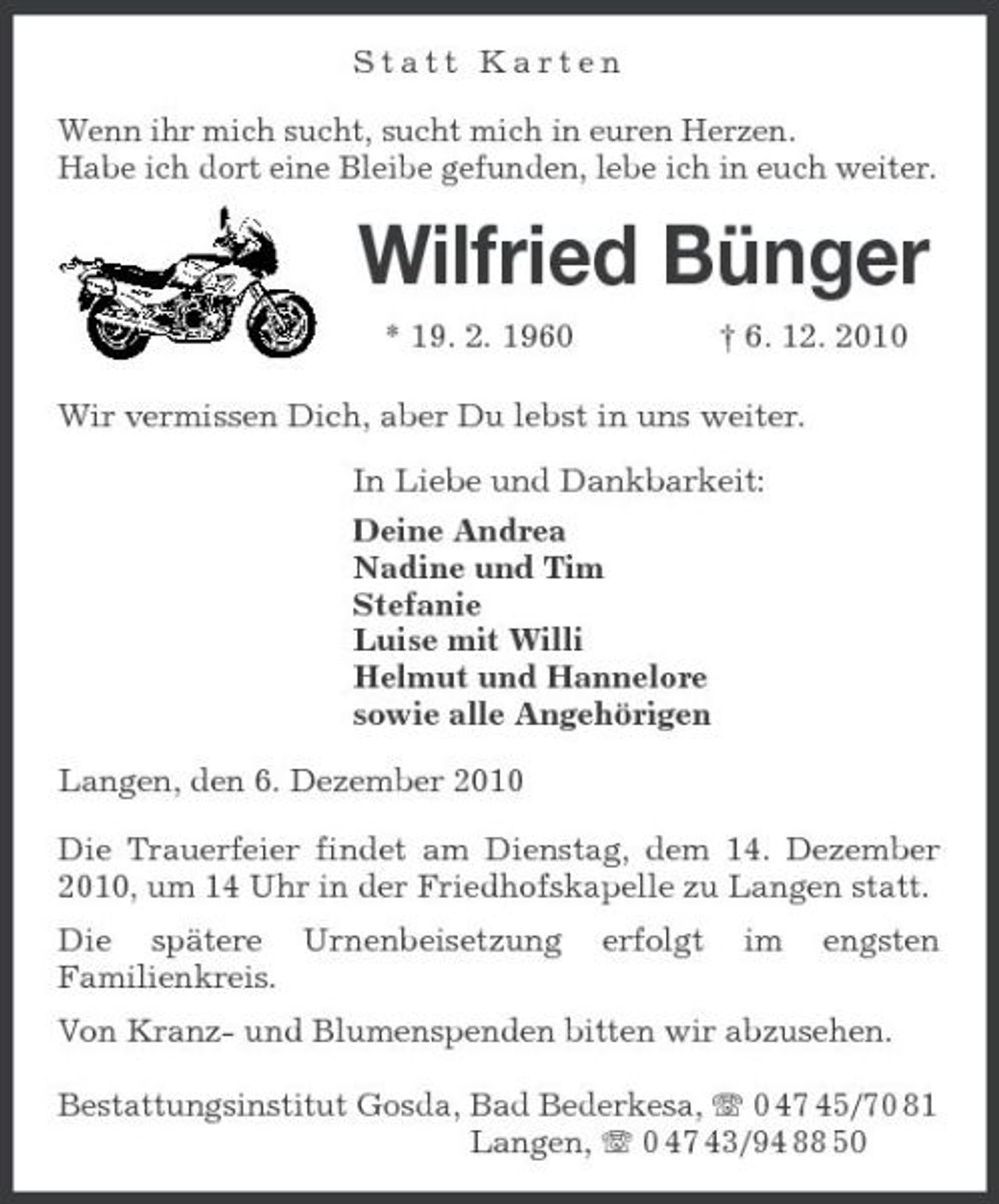 <p>Statt Karten<br />Wenn ihr mich sucht, sucht mich in euren Herzen.<br />Habe ich dort eine Bleibe gefunden, lebe ich in euch weiter.<br />Wilfried Bünger<br />* 19. 2. 1960 † 6. 12. 2010<br />Wir vermissen Dich, aber Du lebst in uns weiter.<br />In Liebe und Dankbarkeit:<br />Deine Andrea<br />Nadine und Tim<br />Stefanie<br />Luise mit Willi<br />Helmut und Hannelore<br />sowie alle Angehörigen<br />Langen, den 6. Dezember 2010<br />Die Trauerfeier findet am Dienstag, dem 14. Dezember 2010, um 14 Uhr in der Friedhofskapelle zu Langen statt.<br />Die spätere Urnenbeisetzung erfolgt im engsten Familienkreis.<br />Von Kranz- und Blumenspenden bitten wir abzusehen.</p><p>Bestattungsinstitut Gosda, Bad Bederkesa, T 0 47 45/70 81<br />Langen, T 0 47 43/94 88 50</p>