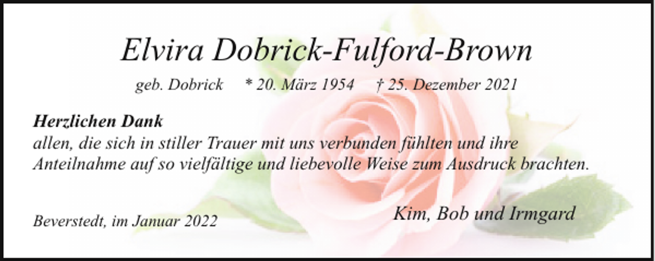 <p>Elvira Dobrick-Fulford-Brown<br />geb. Dobrick</p><p>* 20. März 1954</p><p>† 25. Dezember 2021</p><p>Herzlichen Dank<br />allen, die sich in stiller Trauer mit uns verbunden fühlten und ihre<br />Anteilnahme auf so vielfältige und liebevolle Weise zum Ausdruck brachten.<br />Beverstedt, im Januar 2022</p><p>Kim, Bob und Irmgard</p>